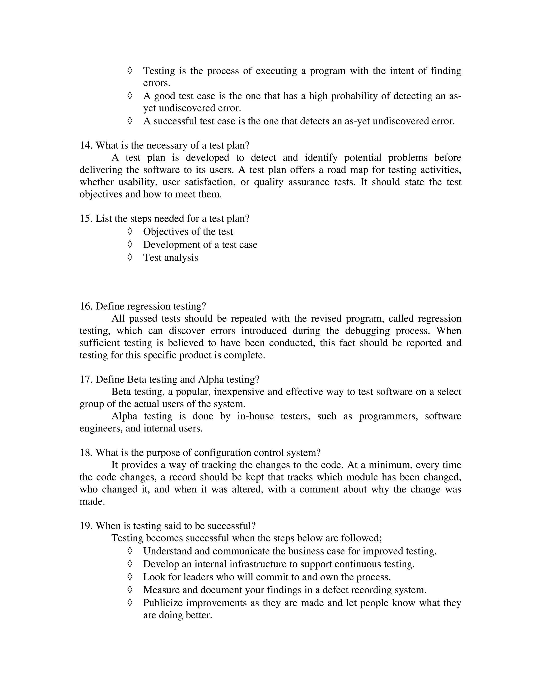 ◊   Testing is the process of executing a program with the intent of finding
               errors.
           ◊   A good test case is the one that has a high probability of detecting an as-
               yet undiscovered error.
           ◊   A successful test case is the one that detects an as-yet undiscovered error.

14. What is the necessary of a test plan?
        A test plan is developed to detect and identify potential problems before
delivering the software to its users. A test plan offers a road map for testing activities,
whether usability, user satisfaction, or quality assurance tests. It should state the test
objectives and how to meet them.

15. List the steps needed for a test plan?
            ◊ Objectives of the test
            ◊ Development of a test case
            ◊ Test analysis



16. Define regression testing?
        All passed tests should be repeated with the revised program, called regression
testing, which can discover errors introduced during the debugging process. When
sufficient testing is believed to have been conducted, this fact should be reported and
testing for this specific product is complete.

17. Define Beta testing and Alpha testing?
       Beta testing, a popular, inexpensive and effective way to test software on a select
group of the actual users of the system.
       Alpha testing is done by in-house testers, such as programmers, software
engineers, and internal users.

18. What is the purpose of configuration control system?
       It provides a way of tracking the changes to the code. At a minimum, every time
the code changes, a record should be kept that tracks which module has been changed,
who changed it, and when it was altered, with a comment about why the change was
made.

19. When is testing said to be successful?
      Testing becomes successful when the steps below are followed;
          ◊ Understand and communicate the business case for improved testing.
          ◊ Develop an internal infrastructure to support continuous testing.
          ◊ Look for leaders who will commit to and own the process.
          ◊ Measure and document your findings in a defect recording system.
          ◊ Publicize improvements as they are made and let people know what they
               are doing better.
 
