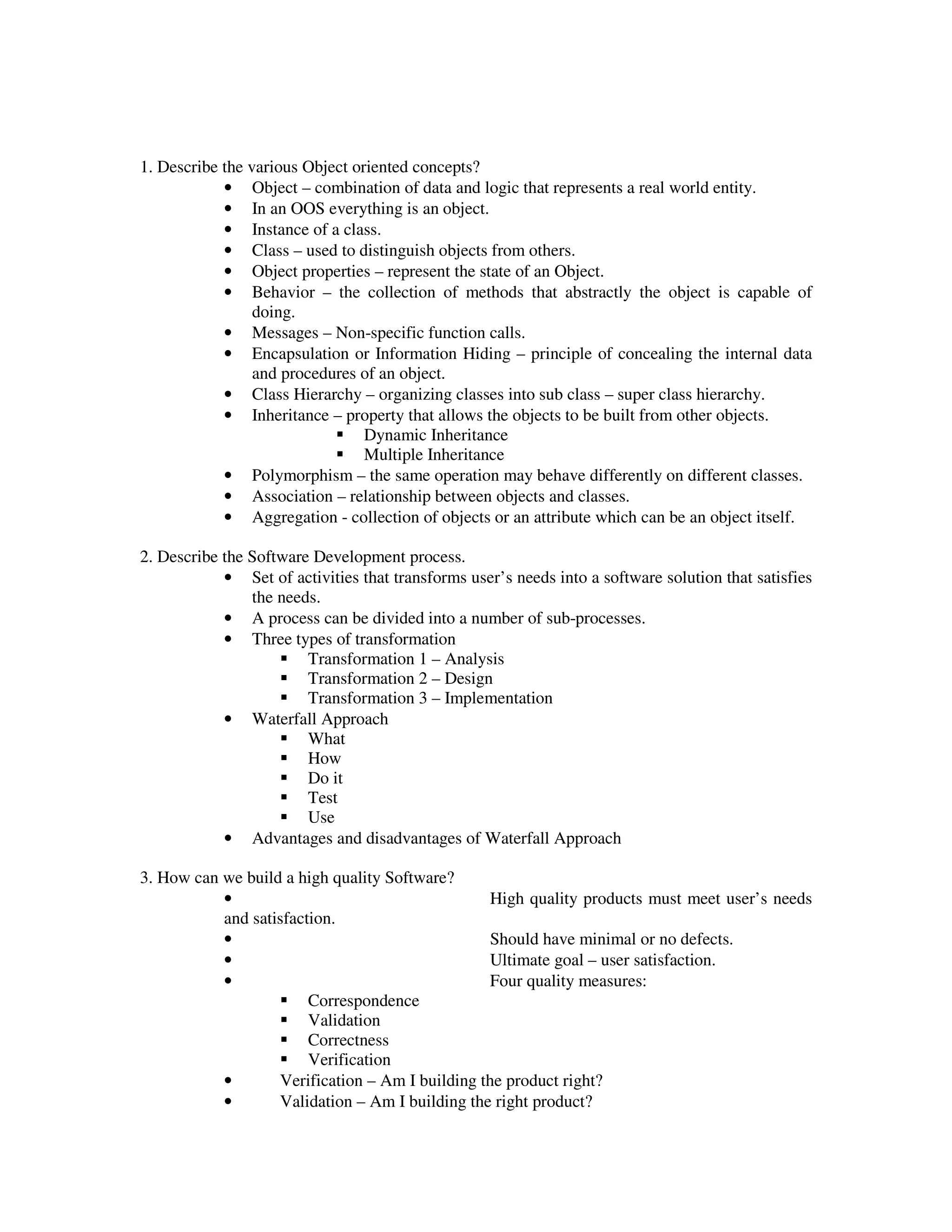 1. Describe the various Object oriented concepts?
            • Object – combination of data and logic that represents a real world entity.
            • In an OOS everything is an object.
            • Instance of a class.
            • Class – used to distinguish objects from others.
            • Object properties – represent the state of an Object.
            • Behavior – the collection of methods that abstractly the object is capable of
                 doing.
            • Messages – Non-specific function calls.
            • Encapsulation or Information Hiding – principle of concealing the internal data
                 and procedures of an object.
            • Class Hierarchy – organizing classes into sub class – super class hierarchy.
            • Inheritance – property that allows the objects to be built from other objects.
                                 Dynamic Inheritance
                                 Multiple Inheritance
            • Polymorphism – the same operation may behave differently on different classes.
            • Association – relationship between objects and classes.
            • Aggregation - collection of objects or an attribute which can be an object itself.

2. Describe the Software Development process.
            • Set of activities that transforms user’s needs into a software solution that satisfies
                the needs.
            • A process can be divided into a number of sub-processes.
            • Three types of transformation
                        Transformation 1 – Analysis
                        Transformation 2 – Design
                        Transformation 3 – Implementation
            • Waterfall Approach
                        What
                        How
                        Do it
                        Test
                        Use
            • Advantages and disadvantages of Waterfall Approach

3. How can we build a high quality Software?
           •                                     High quality products must meet user’s needs
           and satisfaction.
           •                                     Should have minimal or no defects.
           •                                     Ultimate goal – user satisfaction.
           •                                     Four quality measures:
                        Correspondence
                        Validation
                        Correctness
                        Verification
           •       Verification – Am I building the product right?
           •       Validation – Am I building the right product?
 