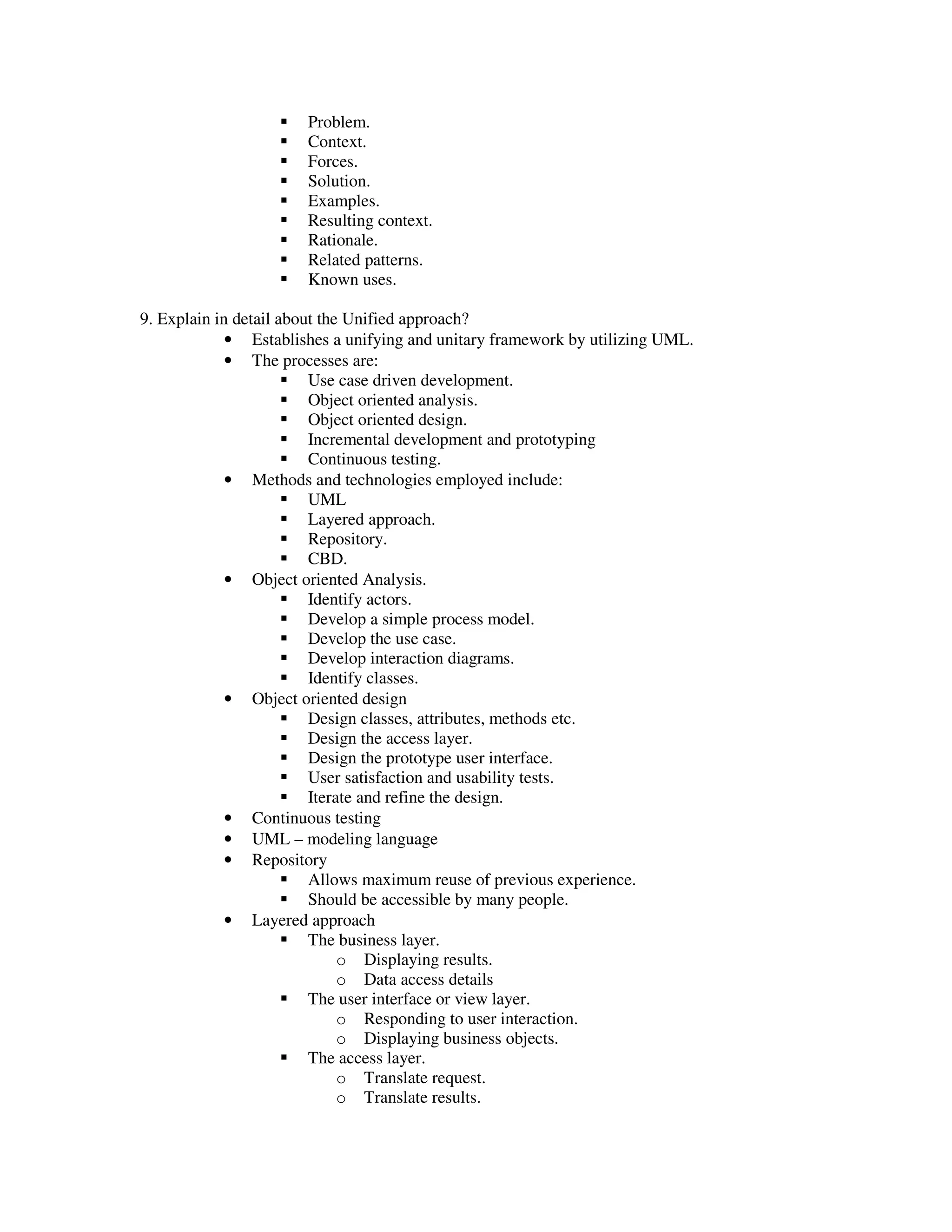 Problem.
                       Context.
                       Forces.
                       Solution.
                       Examples.
                       Resulting context.
                       Rationale.
                       Related patterns.
                       Known uses.

9. Explain in detail about the Unified approach?
             • Establishes a unifying and unitary framework by utilizing UML.
             • The processes are:
                         Use case driven development.
                         Object oriented analysis.
                         Object oriented design.
                         Incremental development and prototyping
                         Continuous testing.
             • Methods and technologies employed include:
                         UML
                         Layered approach.
                         Repository.
                         CBD.
             • Object oriented Analysis.
                         Identify actors.
                         Develop a simple process model.
                         Develop the use case.
                         Develop interaction diagrams.
                         Identify classes.
             • Object oriented design
                         Design classes, attributes, methods etc.
                         Design the access layer.
                         Design the prototype user interface.
                         User satisfaction and usability tests.
                         Iterate and refine the design.
             • Continuous testing
             • UML – modeling language
             • Repository
                         Allows maximum reuse of previous experience.
                         Should be accessible by many people.
             • Layered approach
                         The business layer.
                              o Displaying results.
                              o Data access details
                         The user interface or view layer.
                              o Responding to user interaction.
                              o Displaying business objects.
                         The access layer.
                              o Translate request.
                              o Translate results.
 