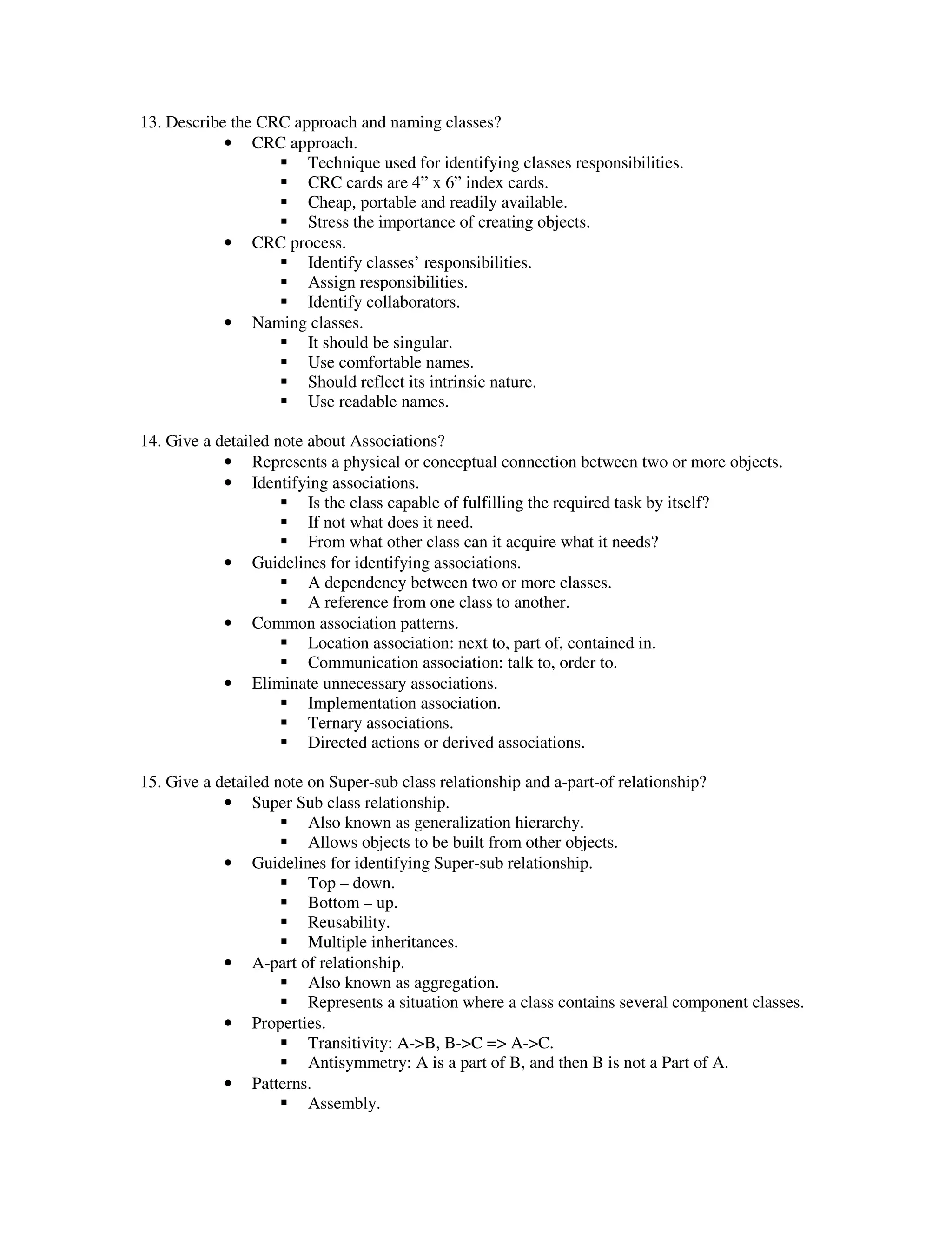 13. Describe the CRC approach and naming classes?
            • CRC approach.
                       Technique used for identifying classes responsibilities.
                       CRC cards are 4” x 6” index cards.
                       Cheap, portable and readily available.
                       Stress the importance of creating objects.
            • CRC process.
                       Identify classes’ responsibilities.
                       Assign responsibilities.
                       Identify collaborators.
            • Naming classes.
                       It should be singular.
                       Use comfortable names.
                       Should reflect its intrinsic nature.
                       Use readable names.

14. Give a detailed note about Associations?
            • Represents a physical or conceptual connection between two or more objects.
            • Identifying associations.
                         Is the class capable of fulfilling the required task by itself?
                         If not what does it need.
                         From what other class can it acquire what it needs?
            • Guidelines for identifying associations.
                         A dependency between two or more classes.
                         A reference from one class to another.
            • Common association patterns.
                         Location association: next to, part of, contained in.
                         Communication association: talk to, order to.
            • Eliminate unnecessary associations.
                         Implementation association.
                         Ternary associations.
                         Directed actions or derived associations.

15. Give a detailed note on Super-sub class relationship and a-part-of relationship?
            • Super Sub class relationship.
                         Also known as generalization hierarchy.
                         Allows objects to be built from other objects.
            • Guidelines for identifying Super-sub relationship.
                         Top – down.
                         Bottom – up.
                         Reusability.
                         Multiple inheritances.
            • A-part of relationship.
                         Also known as aggregation.
                         Represents a situation where a class contains several component classes.
            • Properties.
                         Transitivity: A->B, B->C => A->C.
                         Antisymmetry: A is a part of B, and then B is not a Part of A.
            • Patterns.
                         Assembly.
 