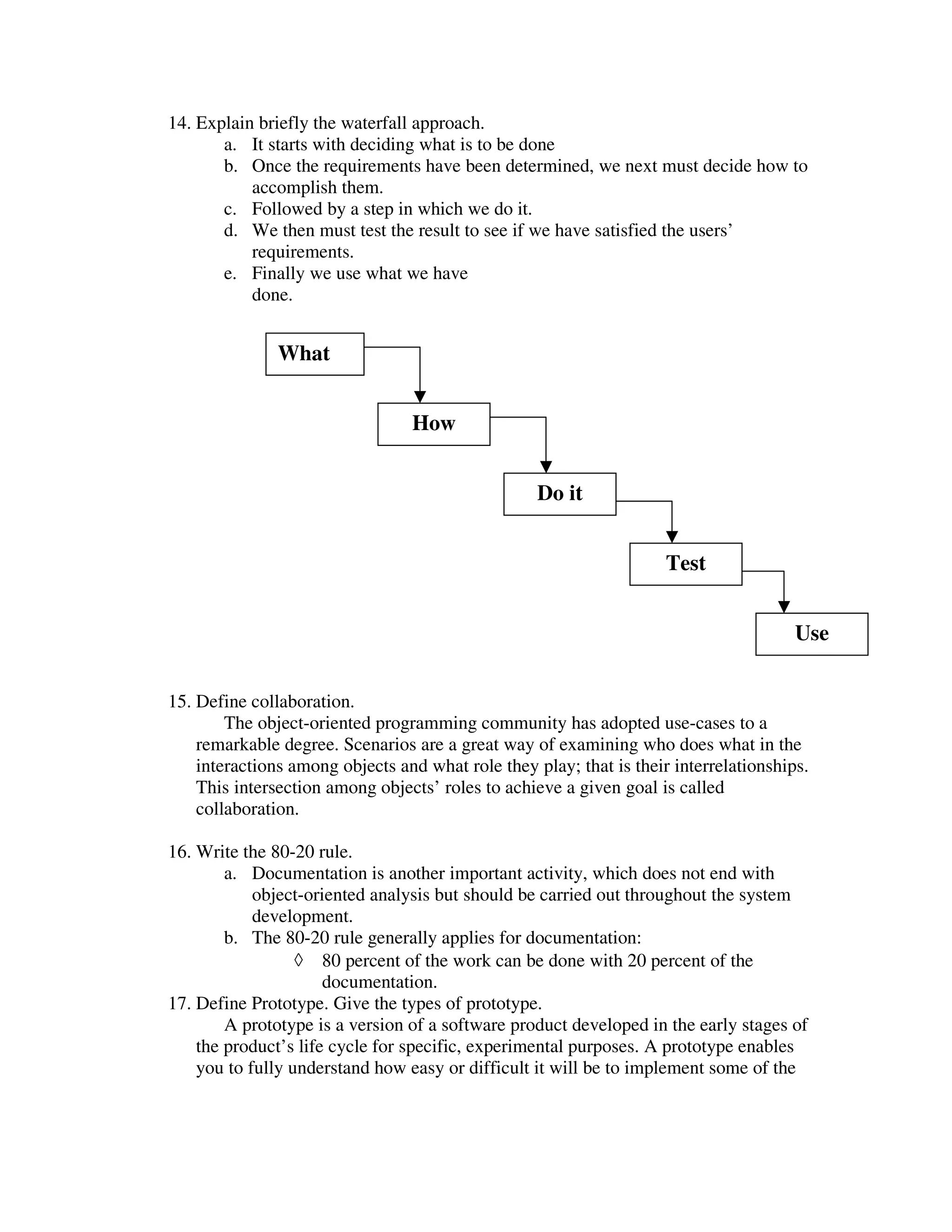 14. Explain briefly the waterfall approach.
       a. It starts with deciding what is to be done
       b. Once the requirements have been determined, we next must decide how to
           accomplish them.
       c. Followed by a step in which we do it.
       d. We then must test the result to see if we have satisfied the users’
           requirements.
       e. Finally we use what we have
           done.


               What


                                 How


                                                   Do it


                                                                     Test


                                                                                       Use


15. Define collaboration.
        The object-oriented programming community has adopted use-cases to a
    remarkable degree. Scenarios are a great way of examining who does what in the
    interactions among objects and what role they play; that is their interrelationships.
    This intersection among objects’ roles to achieve a given goal is called
    collaboration.

16. Write the 80-20 rule.
        a. Documentation is another important activity, which does not end with
            object-oriented analysis but should be carried out throughout the system
            development.
        b. The 80-20 rule generally applies for documentation:
                  ◊ 80 percent of the work can be done with 20 percent of the
                      documentation.
17. Define Prototype. Give the types of prototype.
        A prototype is a version of a software product developed in the early stages of
    the product’s life cycle for specific, experimental purposes. A prototype enables
    you to fully understand how easy or difficult it will be to implement some of the
 