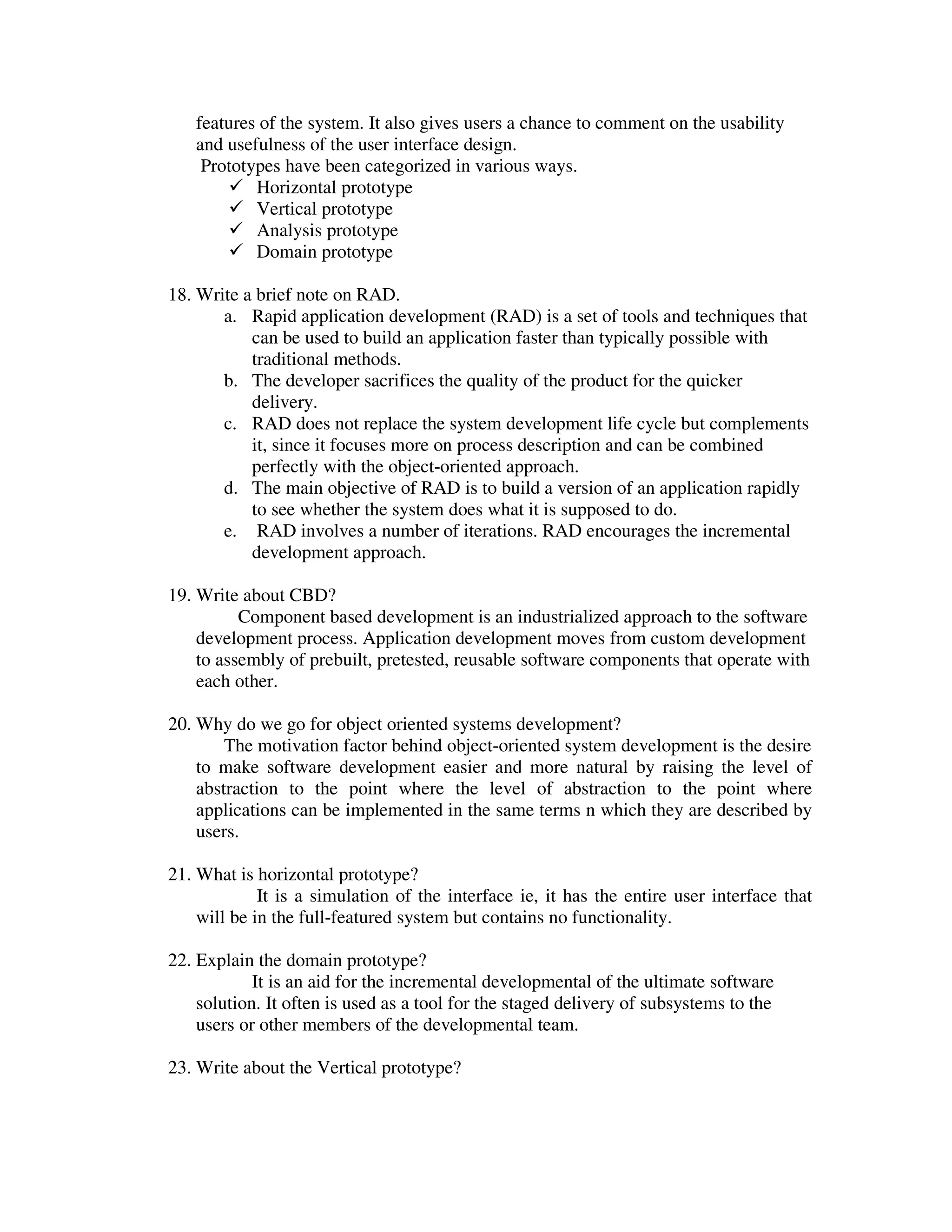 features of the system. It also gives users a chance to comment on the usability
   and usefulness of the user interface design.
    Prototypes have been categorized in various ways.
           Horizontal prototype
           Vertical prototype
           Analysis prototype
           Domain prototype

18. Write a brief note on RAD.
       a. Rapid application development (RAD) is a set of tools and techniques that
           can be used to build an application faster than typically possible with
           traditional methods.
       b. The developer sacrifices the quality of the product for the quicker
           delivery.
       c. RAD does not replace the system development life cycle but complements
           it, since it focuses more on process description and can be combined
           perfectly with the object-oriented approach.
       d. The main objective of RAD is to build a version of an application rapidly
           to see whether the system does what it is supposed to do.
       e. RAD involves a number of iterations. RAD encourages the incremental
           development approach.

19. Write about CBD?
          Component based development is an industrialized approach to the software
    development process. Application development moves from custom development
    to assembly of prebuilt, pretested, reusable software components that operate with
    each other.

20. Why do we go for object oriented systems development?
        The motivation factor behind object-oriented system development is the desire
    to make software development easier and more natural by raising the level of
    abstraction to the point where the level of abstraction to the point where
    applications can be implemented in the same terms n which they are described by
    users.

21. What is horizontal prototype?
             It is a simulation of the interface ie, it has the entire user interface that
    will be in the full-featured system but contains no functionality.

22. Explain the domain prototype?
            It is an aid for the incremental developmental of the ultimate software
    solution. It often is used as a tool for the staged delivery of subsystems to the
    users or other members of the developmental team.

23. Write about the Vertical prototype?
 