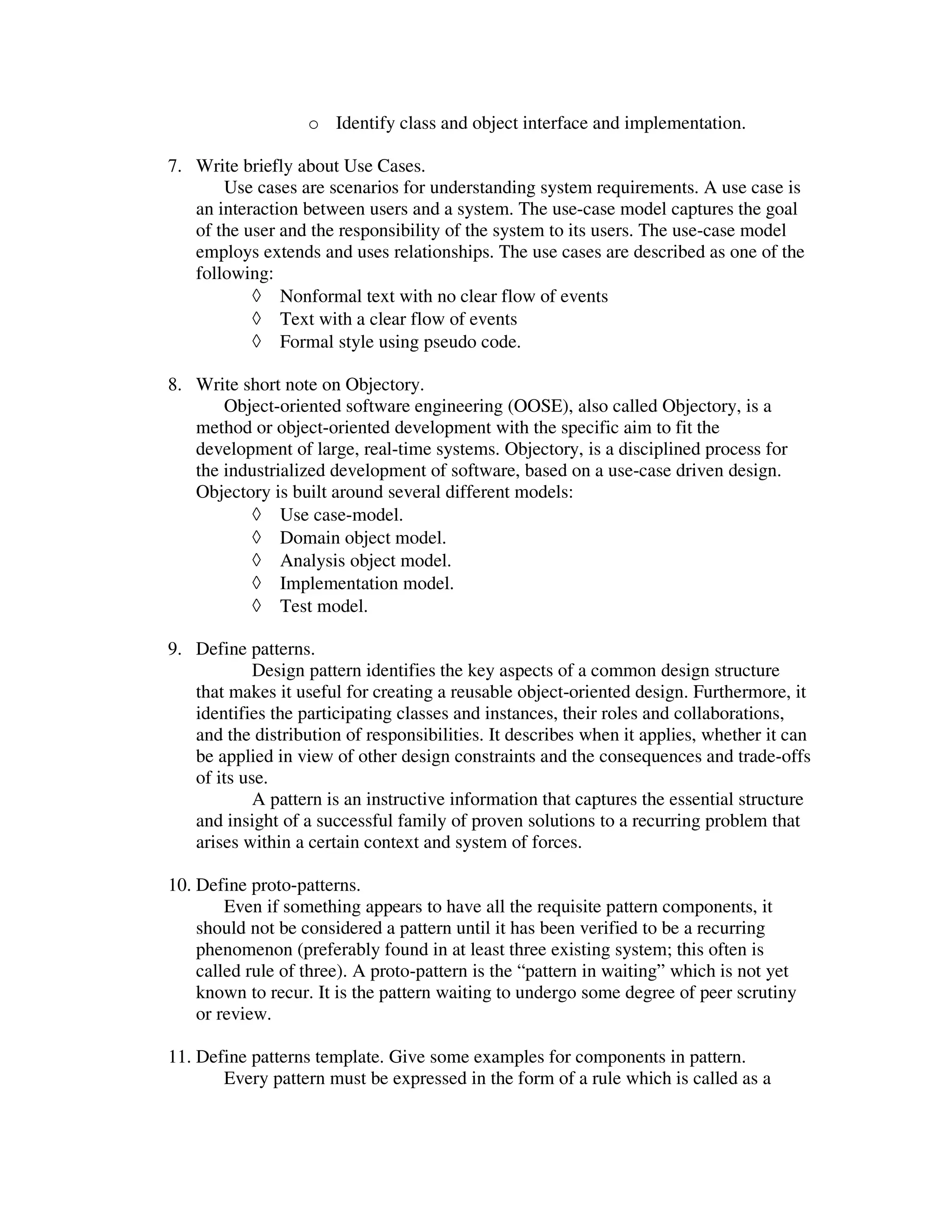 o Identify class and object interface and implementation.

7. Write briefly about Use Cases.
       Use cases are scenarios for understanding system requirements. A use case is
   an interaction between users and a system. The use-case model captures the goal
   of the user and the responsibility of the system to its users. The use-case model
   employs extends and uses relationships. The use cases are described as one of the
   following:
           ◊ Nonformal text with no clear flow of events
           ◊ Text with a clear flow of events
           ◊ Formal style using pseudo code.

8. Write short note on Objectory.
       Object-oriented software engineering (OOSE), also called Objectory, is a
   method or object-oriented development with the specific aim to fit the
   development of large, real-time systems. Objectory, is a disciplined process for
   the industrialized development of software, based on a use-case driven design.
   Objectory is built around several different models:
          ◊ Use case-model.
          ◊ Domain object model.
          ◊ Analysis object model.
          ◊ Implementation model.
          ◊ Test model.

9. Define patterns.
            Design pattern identifies the key aspects of a common design structure
   that makes it useful for creating a reusable object-oriented design. Furthermore, it
   identifies the participating classes and instances, their roles and collaborations,
   and the distribution of responsibilities. It describes when it applies, whether it can
   be applied in view of other design constraints and the consequences and trade-offs
   of its use.
            A pattern is an instructive information that captures the essential structure
   and insight of a successful family of proven solutions to a recurring problem that
   arises within a certain context and system of forces.

10. Define proto-patterns.
        Even if something appears to have all the requisite pattern components, it
    should not be considered a pattern until it has been verified to be a recurring
    phenomenon (preferably found in at least three existing system; this often is
    called rule of three). A proto-pattern is the “pattern in waiting” which is not yet
    known to recur. It is the pattern waiting to undergo some degree of peer scrutiny
    or review.

11. Define patterns template. Give some examples for components in pattern.
       Every pattern must be expressed in the form of a rule which is called as a
 