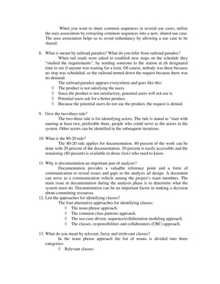 When you want to share common sequences in several use cases, utilize
   the uses association by extracting common sequences into a new, shared use case.
   The uses association helps us to avoid redundancy by allowing a use case to be
   shared.

8. What is meant by railroad paradox? What do you infer from railroad paradox?
           When rail roads were asked to establish new stops on the schedule they
   “studied the requirements”, by sending someone to the station at eh designated
   time to see if anyone was waiting for a train. Of course, nobody was there because
   no stop was scheduled, so the railroad turned down the request because there was
   no demand.
           The railroad paradox appears everywhere and goes like this:
       ◊ The product is not satisfying the users.
       ◊ Since the product is not satisfactory, potential users will not use it.
       ◊ Potential users ask for a better product.
       ◊ Because the potential users do not use the product, the request is denied.

9. Give the two-three rule?
          The two-three rule is for identifying actors. The rule is stated as “start with
   naming at least two, preferable three, people who could serve as the actors in the
   system. Other actors can be identified in the subsequent iterations.

10. What is the 80-20 rule?
           The 80-20 rule applies for documentation. 80 percent of the work can be
    done with 20 percent of the documentation. 20 percent is easily accessible and the
    remaining (80 percent) is available to those (few) who need to know.

11. Why is documentation an important part of analysis?
            Documentation provides a valuable reference point and a form of
    communication to reveal issues and gaps in the analysis ad design. A document
    can serve as a communication vehicle among the project’s team members. The
    main issue in documentation during the analysis phase is to determine what the
    system must do. Documentation can be an important factor in making a decision
    about committing resources.
12. List the approaches for identifying classes?
            The four alternative approaches for identifying classes:
                ◊ The noun phrase approach.
                ◊ The common class patterns approach.
                ◊ The use-case driven, sequence/collaboration modeling approach.
                ◊ The classes, responsibilities and collaborators (CRC) approach.

13. What do you mean by relevant, fuzzy and irrelevant classes?
           In the noun phrase approach the list of nouns is divided into three
    categories:
           ◊ Relevant classes:
 