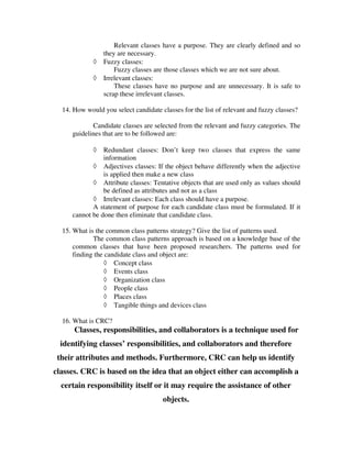 Relevant classes have a purpose. They are clearly defined and so
                 they are necessary.
             ◊   Fuzzy classes:
                     Fuzzy classes are those classes which we are not sure about.
             ◊   Irrelevant classes:
                     These classes have no purpose and are unnecessary. It is safe to
                 scrap these irrelevant classes.

  14. How would you select candidate classes for the list of relevant and fuzzy classes?

            Candidate classes are selected from the relevant and fuzzy categories. The
     guidelines that are to be followed are:

             ◊  Redundant classes: Don’t keep two classes that express the same
                information
            ◊ Adjectives classes: If the object behave differently when the adjective
                is applied then make a new class
            ◊ Attribute classes: Tentative objects that are used only as values should
                be defined as attributes and not as a class
            ◊ Irrelevant classes: Each class should have a purpose.
            A statement of purpose for each candidate class must be formulated. If it
     cannot be done then eliminate that candidate class.

  15. What is the common class patterns strategy? Give the list of patterns used.
             The common class patterns approach is based on a knowledge base of the
      common classes that have been proposed researchers. The patterns used for
      finding the candidate class and object are:
                  ◊ Concept class
                  ◊ Events class
                  ◊ Organization class
                  ◊ People class
                  ◊ Places class
                  ◊ Tangible things and devices class

  16. What is CRC?
      Classes, responsibilities, and collaborators is a technique used for
  identifying classes’ responsibilities, and collaborators and therefore
 their attributes and methods. Furthermore, CRC can help us identify
classes. CRC is based on the idea that an object either can accomplish a
  certain responsibility itself or it may require the assistance of other
                                      objects.
 