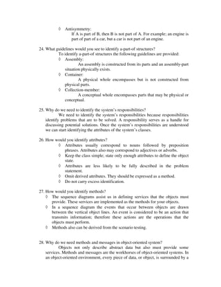 ◊   Antisymmetry:
                  If A is part of B, then B is not part of A. For example; an engine is
                  part of part of a car, but a car is not part of an engine.

24. What guidelines would you see to identify a-part-of structures?
          To identify a-part-of structures the following guidelines are provided:
          ◊ Assembly:
                      An assembly is constructed from its parts and an assembly-part
              situation physically exists.
          ◊ Container:
                      A physical whole encompasses but is not constructed from
              physical parts.
          ◊ Collection-member:
                      A conceptual whole encompasses parts that may be physical or
              conceptual.

25. Why do we need to identify the system’s responsibilities?
            We need to identify the system’s responsibilities because responsibilities
    identify problems that are to be solved. A responsibility serves as a handle for
    discussing potential solutions. Once the system’s responsibilities are understood
    we can start identifying the attributes of the system’s classes.

26. How would you identify attributes?
         ◊ Attributes usually correspond to nouns followed by preposition
             phrases. Attributes also may correspond to adjectives or adverbs.
         ◊ Keep the class simple; state only enough attributes to define the object
             state.
         ◊ Attributes are less likely to be fully described in the problem
             statement.
         ◊ Omit derived attributes. They should be expressed as a method.
         ◊ Do not carry excess identification.

27. How would you identify methods?
    ◊ The sequence diagrams assist us in defining services that the objects must
      provide. These services are implemented as the methods for your objects.
    ◊ In a sequence diagram the events that occur between objects are drawn
      between the vertical object lines. An event is considered to be an action that
      transmits information; therefore these actions are the operations that the
      objects must perform.
    ◊ Methods also can be derived from the scenario testing.


28. Why do we need methods and messages in object-oriented system?
           Objects not only describe abstract data but also must provide some
    services. Methods and messages are the workhorses of object-oriented systems. In
    an object-oriented environment, every piece of data, or object, is surrounded by a
 