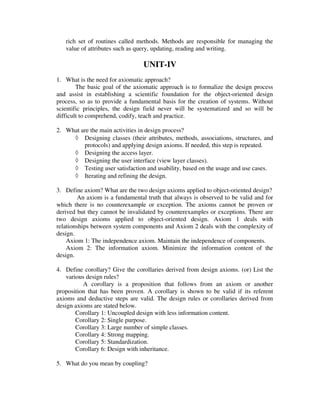 rich set of routines called methods. Methods are responsible for managing the
   value of attributes such as query, updating, reading and writing.

                                 UNIT-IV
1. What is the need for axiomatic approach?
        The basic goal of the axiomatic approach is to formalize the design process
and assist in establishing a scientific foundation for the object-oriented design
process, so as to provide a fundamental basis for the creation of systems. Without
scientific principles, the design field never will be systematized and so will be
difficult to comprehend, codify, teach and practice.

2. What are the main activities in design process?
     ◊ Designing classes (their attributes, methods, associations, structures, and
         protocols) and applying design axioms. If needed, this step is repeated.
     ◊ Designing the access layer.
     ◊ Designing the user interface (view layer classes).
     ◊ Testing user satisfaction and usability, based on the usage and use cases.
     ◊ Iterating and refining the design.

3. Define axiom? What are the two design axioms applied to object-oriented design?
        An axiom is a fundamental truth that always is observed to be valid and for
which there is no counterexample or exception. The axioms cannot be proven or
derived but they cannot be invalidated by counterexamples or exceptions. There are
two design axioms applied to object-oriented design. Axiom 1 deals with
relationships between system components and Axiom 2 deals with the complexity of
design.
    Axiom 1: The independence axiom. Maintain the independence of components.
    Axiom 2: The information axiom. Minimize the information content of the
design.

4. Define corollary? Give the corollaries derived from design axioms. (or) List the
    various design rules?
           A corollary is a proposition that follows from an axiom or another
proposition that has been proven. A corollary is shown to be valid if its referent
axioms and deductive steps are valid. The design rules or corollaries derived from
design axioms are stated below.
        Corollary 1: Uncoupled design with less information content.
        Corollary 2: Single purpose.
        Corollary 3: Large number of simple classes.
        Corollary 4: Strong mapping.
        Corollary 5: Standardization.
        Corollary 6: Design with inheritance.

5. What do you mean by coupling?
 