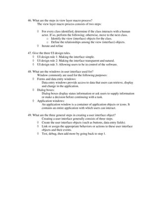 46. What are the steps in view layer macro process?
      The view layer macro process consists of two steps:

       ◊   For every class identified, determine if the class interacts with a human
           actor. If so, perform the following; otherwise, move to the next class.
               o Identify the view (interface) objects for the class.
               o Define the relationships among the view (interface) objects.
       ◊   Iterate and refine

47. Give the three UI design rules.
    ◊ UI design rule 1: Making the interface simple.
    ◊ UI design rule 2: Making the interface transparent and natural.
    ◊ UI design rule 3: Allowing users to be in control of the software.

48. What are the windows in user interface used for?
      Window commonly are used for the following purposes:
    ◊ Forms and data entry windows:
          Data entry windows provide access to data that users can retrieve, display
          and change in the application.
    ◊ Dialog boxes:
          Dialog boxes display status information or ask users to supply information
          or make a decision before continuing with a task.
    ◊ Application windows:
          An application window is a container of application objects or icons. It
          contains an entire application with which users can interact.

49. What are the three general steps in creating a user interface object?
          Creating a user interface generally consists of three steps.
      ◊ Create the user interface objects (such as buttons, data entry fields).
      ◊ Link or assign the appropriate behaviors or actions to these user interface
          objects and their events.
      ◊ Test, debug, then add more by going back to step 1.
 