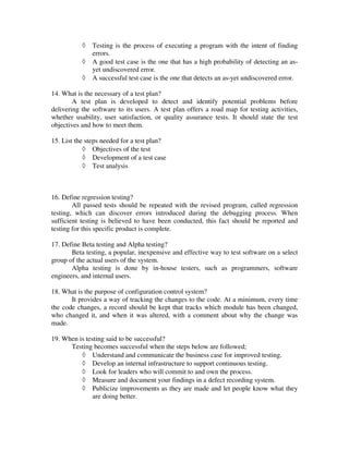 ◊   Testing is the process of executing a program with the intent of finding
               errors.
           ◊   A good test case is the one that has a high probability of detecting an as-
               yet undiscovered error.
           ◊   A successful test case is the one that detects an as-yet undiscovered error.

14. What is the necessary of a test plan?
        A test plan is developed to detect and identify potential problems before
delivering the software to its users. A test plan offers a road map for testing activities,
whether usability, user satisfaction, or quality assurance tests. It should state the test
objectives and how to meet them.

15. List the steps needed for a test plan?
            ◊ Objectives of the test
            ◊ Development of a test case
            ◊ Test analysis



16. Define regression testing?
        All passed tests should be repeated with the revised program, called regression
testing, which can discover errors introduced during the debugging process. When
sufficient testing is believed to have been conducted, this fact should be reported and
testing for this specific product is complete.

17. Define Beta testing and Alpha testing?
       Beta testing, a popular, inexpensive and effective way to test software on a select
group of the actual users of the system.
       Alpha testing is done by in-house testers, such as programmers, software
engineers, and internal users.

18. What is the purpose of configuration control system?
       It provides a way of tracking the changes to the code. At a minimum, every time
the code changes, a record should be kept that tracks which module has been changed,
who changed it, and when it was altered, with a comment about why the change was
made.

19. When is testing said to be successful?
      Testing becomes successful when the steps below are followed;
          ◊ Understand and communicate the business case for improved testing.
          ◊ Develop an internal infrastructure to support continuous testing.
          ◊ Look for leaders who will commit to and own the process.
          ◊ Measure and document your findings in a defect recording system.
          ◊ Publicize improvements as they are made and let people know what they
               are doing better.
 