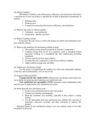 20. Define Usability?
        ISO defines Usability as the effectiveness, efficiency, and satisfaction with which
a specified set of users can achieve a specified set of tasks in particular environments. It
requires,
           ◊ Defining tasks.
           ◊ Defining users
           ◊ A means for measuring effectiveness, efficiency, and satisfaction.

21. What are the issues in software quality?
          ◊ Validation – user satisfaction
          ◊ Verification – Quality assurance

22. What is Usability testing?
      It measures the ease of use as well as the degree of comfort and satisfaction users
have with the software.

23. What are the guidelines for developing usability testing?
          ◊ The usability testing should include all of software’s components.
          ◊ Usability testing need not be very expensive, such as including trained
               specialists working in a soundproof lab with sophisticated recording
               equipment.
          ◊ All tests need not involve many subjects.
          ◊ Consider the user’s experience as part of your software usability.
          ◊ Apply usability testing early and often.

24. Explain user satisfaction testing?
        It is the process of quantifying the usability test with some measurable attributes
of the test, such as functionality, cost, or ease of use.

25. Explain COTS and USTS?
       Commercial off –the –shelf (COTS) software tools are already written and a few
are available for analyzing and conducting user satisfaction tests.
       User satisfaction test spreadsheet (USTS) automates many bookkeeping tasks
and can assist in analyzing the user satisfaction test results.

26. Write about the user satisfaction cycle?
           ◊ Create a user satisfaction test for your own project
           ◊ Conduct test regularly and frequently
           ◊ Read the comments very carefully, especially if they express a strong
                feeling.
           ◊ Use the information from user satisfaction test, usability test, reactions to
                prototypes, interviews recorded, and other comments to improve the
                product.
    Important benefit of user satisfaction testing is you can continue using it even after
the product is delivered.
 