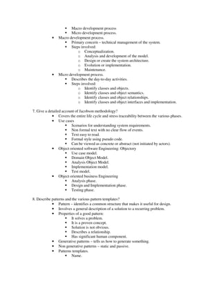 Macro development process
                       Micro development process.
            •   Macro development process.
                       Primary concern – technical management of the system.
                       Steps involved:
                           o Conceptualization.
                           o Analysis and development of the model.
                           o Design or create the system architecture.
                           o Evolution or implementation.
                           o Maintenance.
            •   Micro development process.
                       Describes the day-to-day activities.
                       Steps involved:
                           o Identify classes and objects.
                           o Identify classes and object semantics.
                           o Identify classes and object relationships.
                           o Identify classes and object interfaces and implementation.

7. Give a detailed account of Jacobson methodology?
            • Covers the entire life cycle and stress traceability between the various phases.
            • Use cases
                        Scenarios for understanding system requirements.
                        Non formal text with no clear flow of events.
                        Text easy to read.
                        Formal style using pseudo code.
                        Can be viewed as concrete or abstract (not initiated by actors).
            • Object oriented software Engineering: Objectory
                        Use case model.
                        Domain Object Model.
                        Analysis Object Model.
                        Implementation model.
                        Test model.
            • Object oriented business Engineering
                        Analysis phase.
                        Design and Implementation phase.
                        Testing phase.

8. Describe patterns and the various pattern templates?
            • Pattern – identifies a common structure that makes it useful for design.
            • Involves a general description of a solution to a recurring problem.
            • Properties of a good pattern:
                         It solves a problem.
                         It is a proven concept.
                         Solution is not obvious.
                         Describes a relationship.
                         Has significant human component.
            • Generative patterns – tells us how to generate something.
            • Non generative patterns – static and passive.
            • Patterns templates.
                         Name.
 