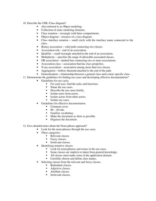 10. Describe the UML Class diagram?
            • Also referred to as Object modeling.
            • Collection of static modeling elements.
            • Class notation – rectangle with three compartments.
            • Object diagram – instance of a class diagram.
            • Class interface notation – small circle with the interface name connected to the
                class.
            • Binary association – solid path connecting two classes.
            • Association role – end of an association.
            • Qualifier – small rectangle attached to the end of an association.
            • Multiplicity – specifies the range of allowable associated classes.
            • OR association – dashed line connecting two or more associations.
            • Association class – association that has class properties.
            • N-ary association – association among more than two classes.
            • Aggregation – hollow diamond attached to the end of the path.
            • Generalization – relationship between a general class and a more specific class.
11. Demonstrate the guidelines for finding use cases and developing effective documentation?
            • Guidelines for use cases.
                       For each user, find the tasks and functions.
                       Name the use cases.
                       Describe the use cases briefly.
                       Isolate users from actors.
                       Isolate actors from other actors.
                       Isolate use cases.
            • Guidelines for effective documentation.
                       Common cover.
                       80 – 20 rule.
                       Familiar vocabulary.
                       Make the document as short as possible.
                       Organize the document.

12. Give detailed notes about the Noun phrase approach?
            • Look for the noun phrases through the use cases.
            • Three categories:
                         Relevant classes.
                         Fuzzy classes.
                         Irrelevant classes.
            • Identifying tentative classes.
                         Look for noun phrases and nouns in the use cases.
                         Some classes are implicit or taken from general knowledge.
                         All classes must make sense in the application domain.
                         Carefully choose and define class names.
            • Selecting classes from the relevant and fuzzy classes.
                         Redundant classes.
                         Adjective classes.
                         Attribute classes.
                         Irrelevant classes.
 