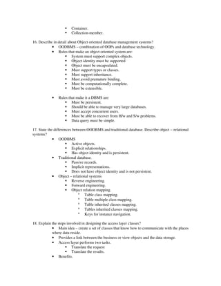 Container.
                       Collection-member.

16. Describe in detail about Object oriented database management systems?
            • OODBMS – combination of OOPs and database technology.
            • Rules that make an object oriented system are:
                         System must support complex objects.
                         Object identity must be supported
                         Object must be encapsulated.
                         Must support types or classes.
                         Must support inheritance.
                         Must avoid premature binding.
                         Must be computationally complete.
                         Must be extensible.

           •   Rules that make it a DBMS are:
                       Must be persistent.
                       Should be able to manage very large databases.
                       Must accept concurrent users.
                       Must be able to recover from H/w and S/w problems.
                       Data query must be simple.

17. State the differences between OODBMS and traditional database. Describe object – relational
systems?
             • OODBMS
                         Active objects.
                         Explicit relationships.
                         Has object identity and is persistent.
             • Traditional database.
                         Passive records.
                         Implicit representations.
                         Does not have object identity and is not persistent.
             • Object – relational systems
                         Reverse engineering.
                         Forward engineering.
                         Object relation mapping.
                             ° Table class mapping.
                             ° Table multiple class mapping.
                             ° Table inherited classes mapping.
                             ° Tables inherited classes mapping.
                             ° Keys for instance navigation.

18. Explain the steps involved in designing the access layer classes?
            • Main idea – create a set of classes that know how to communicate with the places
            where data reside.
            • Provides a link between the business or view objects and the data storage.
            • Access layer performs two tasks.
                         Translate the request
                         Translate the results.
            • Benefits.
 
