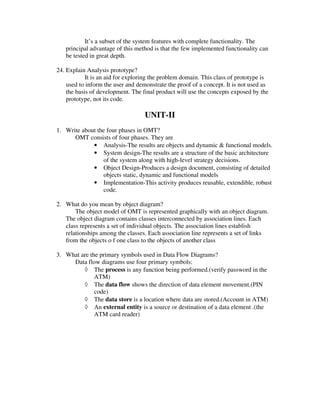 It’s a subset of the system features with complete functionality. The
   principal advantage of this method is that the few implemented functionality can
   be tested in great depth.

24. Explain Analysis prototype?
            It is an aid for exploring the problem domain. This class of prototype is
    used to inform the user and demonstrate the proof of a concept. It is not used as
    the basis of development. The final product will use the concepts exposed by the
    prototype, not its code.

                                   UNIT-II
1. Write about the four phases in OMT?
      OMT consists of four phases. They are
             • Analysis-The results are objects and dynamic & functional models.
             • System design-The results are a structure of the basic architecture
                 of the system along with high-level strategy decisions.
             • Object Design-Produces a design document, consisting of detailed
                 objects static, dynamic and functional models
             • Implementation-This activity produces reusable, extendible, robust
                 code.

2. What do you mean by object diagram?
       The object model of OMT is represented graphically with an object diagram.
   The object diagram contains classes interconnected by association lines. Each
   class represents a set of individual objects. The association lines establish
   relationships among the classes. Each association line represents a set of links
   from the objects o f one class to the objects of another class

3. What are the primary symbols used in Data Flow Diagrams?
     Data flow diagrams use four primary symbols:
         ◊ The process is any function being performed.(verify password in the
              ATM)
         ◊ The data flow shows the direction of data element movement.(PIN
              code)
         ◊ The data store is a location where data are stored.(Account in ATM)
         ◊ An external entity is a source or destination of a data element .(the
              ATM card reader)
 