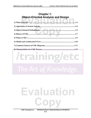 OOAD USING THE UNIFIED MODELING LANGUAGE (UML)                         CHAPTER 1: OBJECT-ORIENTED ANALYSIS AND DESIGN




                            Chapter 1:
                Object-Oriented Analysis and Design

              Evaluation
 1) What is OOAD? ....................................................................................................... 1-3

 2) Approaches to System Analysis .............................................................................. 1-4



                Copy
 3) Object-Oriented Methodologies ............................................................................. 1-5

 4) History of UML ........................................................................................................ 1-7

 5) What is UML? .......................................................................................................... 1-9

 6) Models and Architectural Views .......................................................................... 1-10

 7) Common Features of UML Diagrams.................................................................. 1-11

 8) Characteristics of a UML Process ........................................................................ 1-13




              Evaluation
                Copy
               ©2007 /training/etc Inc.       REPRODUCTION OF THESE MATERIALS IS PROHIBITED.
                                                            1-1
 