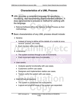 OOAD USING THE UNIFIED MODELING LANGUAGE (UML)          CHAPTER 1: OBJECT-ORIENTED ANALYSIS AND DESIGN




                 Characteristics of a UML Process

• UML provides a consistent language for specifying,
           Evaluation
    visualizing, and documenting object-oriented software. It
    does not prescribe a process or method for working with
    the language.

             Copy
        Rational Software offers the Rational Unified Process as their
        methodology.

• Basic characteristics of any UML process should include:
        Iterative
        • Instead of trying to define all the details of a model at once,
          several "passes" are made.
        • Each iteration adds more detail.

        Incremental
        • The system evolves through a set of increments.
        • Each increment adds more functionality.

        User-centric
        • Analysts specify functionality with use cases.
        • Customers confirm use cases.
        • Designers and implementers realize use cases.
        • Testers verify the system with use cases.


           Evaluation
        Well-defined architecture
        • The system is partitioned into subsystems.


             Copy
        • Logical and physical views of the system are separated.



            ©2007 /training/etc Inc.   REPRODUCTION OF THESE MATERIALS IS PROHIBITED.
                                                 1-13
 