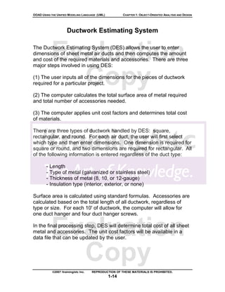 OOAD USING THE UNIFIED MODELING LANGUAGE (UML)          CHAPTER 1: OBJECT-ORIENTED ANALYSIS AND DESIGN




                      Ductwork Estimating System



           Evaluation
The Ductwork Estimating System (DES) allows the user to enter
dimensions of sheet metal air ducts and then computes the amount
and cost of the required materials and accessories. There are three
major steps involved in using DES:


             Copy
(1) The user inputs all of the dimensions for the pieces of ductwork
required for a particular project.

(2) The computer calculates the total surface area of metal required
and total number of accessories needed.

(3) The computer applies unit cost factors and determines total cost
of materials.

There are three types of ductwork handled by DES: square,
rectangular, and round. For each air duct, the user will first select
which type and then enter dimensions. One dimension is required for
square or round, and two dimensions are required for rectangular. All
of the following information is entered regardless of the duct type:

        - Length
        - Type of metal (galvanized or stainless steel)
        - Thickness of metal (8, 10, or 12-gauge)
        - Insulation type (interior, exterior, or none)

Surface area is calculated using standard formulas. Accessories are
calculated based on the total length of all ductwork, regardless of
type or size. For each 10' of ductwork, the computer will allow for
one duct hanger and four duct hanger screws.


           Evaluation
In the final processing step, DES will determine total cost of all sheet
metal and accessories. The unit cost factors will be available in a
data file that can be updated by the user.



             Copy
            ©2007 /training/etc Inc.   REPRODUCTION OF THESE MATERIALS IS PROHIBITED.
                                                 1-14
 