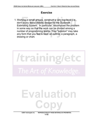 OOAD USING THE UNIFIED MODELING LANGUAGE (UML)          CHAPTER 1: OBJECT-ORIENTED ANALYSIS AND DESIGN




                                           Exercise



           Evaluation
 1. Working in small groups, construct a very top-level (i.e.,
    don't worry about details) design for the Ductwork
    Estimating System. In particular, decompose the problem


             Copy
    in some way so that the work can be divided among a
    number of programming teams. Your "solution" may take
    any form that you feel is best: an outline, a paragraph, a
    drawing or chart.




           Evaluation
             Copy
            ©2007 /training/etc Inc.   REPRODUCTION OF THESE MATERIALS IS PROHIBITED.
                                                 1-15
 