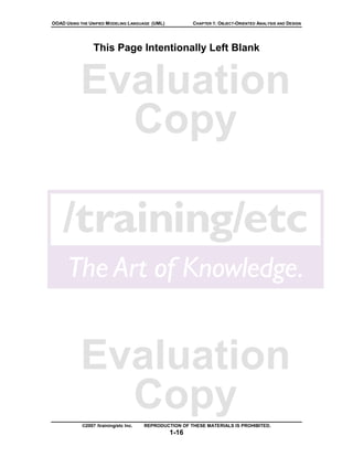 OOAD USING THE UNIFIED MODELING LANGUAGE (UML)          CHAPTER 1: OBJECT-ORIENTED ANALYSIS AND DESIGN




                 This Page Intentionally Left Blank



           Evaluation
             Copy




           Evaluation
             Copy
            ©2007 /training/etc Inc.   REPRODUCTION OF THESE MATERIALS IS PROHIBITED.
                                                 1-16
 