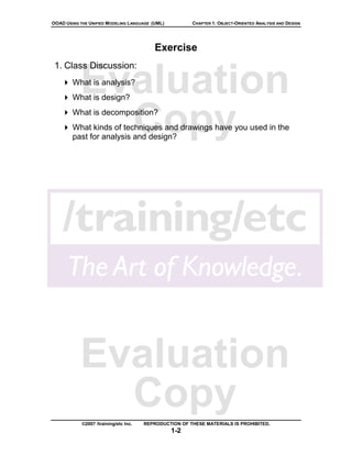 OOAD USING THE UNIFIED MODELING LANGUAGE (UML)          CHAPTER 1: OBJECT-ORIENTED ANALYSIS AND DESIGN




                                           Exercise
 1. Class Discussion:

           Evaluation
        What is analysis?
        What is design?



             Copy
        What is decomposition?
        What kinds of techniques and drawings have you used in the
        past for analysis and design?




           Evaluation
             Copy
            ©2007 /training/etc Inc.   REPRODUCTION OF THESE MATERIALS IS PROHIBITED.
                                                 1-2
 
