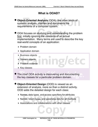 OOAD USING THE UNIFIED MODELING LANGUAGE (UML)           CHAPTER 1: OBJECT-ORIENTED ANALYSIS AND DESIGN




                                       What is OOAD?

• Object-Oriented Analysis (OOA), like other kinds of
           Evaluation
    systems analysis, clarifies and documents the
    requirements of a computer system.


             Copy
• OOA focuses on studying and understanding the problem
    first, initially ignoring the concerns of an actual
    implementation. Many terms are used to describe the key
    real-world concepts of an application:
        Problem domain
        Application domain
        Business objects
        Domain objects
        Problem essence
        Key classes

• The chief OOA activity is discovering and documenting
    the key classes for a particular problem domain.

• Object-Oriented Design (OOD) is viewed as an
    extension of analysis, more so than a distinct activity.
    OOD adds the detailed design for each class:
        Names, data types, and access specifiers for attributes


           Evaluation
        Names, return types, and parameter lists for all methods
        Associations and collaborations with other classes



             Copy
            ©2007 /training/etc Inc.    REPRODUCTION OF THESE MATERIALS IS PROHIBITED.
                                                 1-3
 