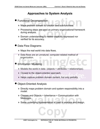 OOAD USING THE UNIFIED MODELING LANGUAGE (UML)          CHAPTER 1: OBJECT-ORIENTED ANALYSIS AND DESIGN




                   Approaches to System Analysis

• Functional Decomposition
           Evaluation
        Maps problem domain to function and sub-functions.
        Processing steps are used as primary organizational framework


             Copy
        during analysis.
        Domain understanding is neither explicitly expressed nor
        verified for its accuracy.

• Data Flow Diagrams
        Maps the real world into data flows.
        Data flows are an unnatural, computer-related method of
        organization.

• Information Modeling
        Models the world in data (objects + attributes + relationships).
        Closest to the object-oriented approach.
        Helps capture problem domain content, but only partially.

• Object-Oriented Analysis
        Directly maps problem domain and system responsibility into a
        model.
        Classes and Objects + Inheritance + Communication with


           Evaluation
        Messages
        Same underlying representation is used in analysis and design.




             Copy
            ©2007 /training/etc Inc.   REPRODUCTION OF THESE MATERIALS IS PROHIBITED.
                                                 1-4
 