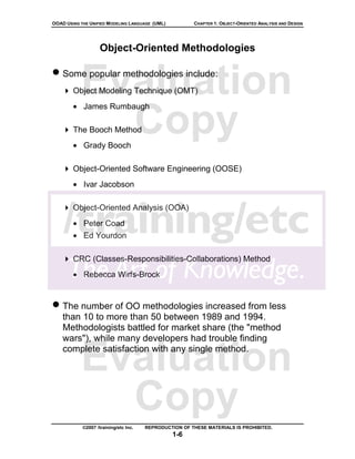 OOAD USING THE UNIFIED MODELING LANGUAGE (UML)          CHAPTER 1: OBJECT-ORIENTED ANALYSIS AND DESIGN




                    Object-Oriented Methodologies

• Some popular methodologies include:
           Evaluation
        Object Modeling Technique (OMT)
        • James Rumbaugh

             Copy
        The Booch Method
        • Grady Booch

        Object-Oriented Software Engineering (OOSE)
        • Ivar Jacobson

        Object-Oriented Analysis (OOA)
        • Peter Coad
        • Ed Yourdon

        CRC (Classes-Responsibilities-Collaborations) Method
        • Rebecca Wirfs-Brock


• The number of OO methodologies increased from less
    than 10 to more than 50 between 1989 and 1994.
    Methodologists battled for market share (the "method
    wars"), while many developers had trouble finding


           Evaluation
    complete satisfaction with any single method.




             Copy
            ©2007 /training/etc Inc.   REPRODUCTION OF THESE MATERIALS IS PROHIBITED.
                                                 1-6
 