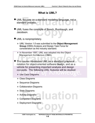 OOAD USING THE UNIFIED MODELING LANGUAGE (UML)          CHAPTER 1: OBJECT-ORIENTED ANALYSIS AND DESIGN




                                       What is UML?

• UML focuses on a standard modeling language, not a
           Evaluation
    standard process.

• UML fuses the concepts of Booch, Rumbaugh, and
    Jacobson.
             Copy
• UML is nonproprietary.
        UML Version 1.0 was submitted to the Object Management
        Group (OMG) Analysis and Design Task Force for
        consideration as the industry standard.
        In November 1997, UML was adopted into the Object
        Management Architecture (OMA).

• This course introduces UML as a standard graphical
    notation for object-oriented software design, and as a
    vehicle for presenting important analysis and design
    concepts. The following UML features will be studied:
        Use Case Diagrams
        Class Diagrams
        Sequence Diagrams
        Collaboration Diagrams
        State Diagrams


           Evaluation
        Activity Diagrams
        Component Diagrams



             Copy
        Deployment Diagrams




            ©2007 /training/etc Inc.   REPRODUCTION OF THESE MATERIALS IS PROHIBITED.
                                                 1-9
 