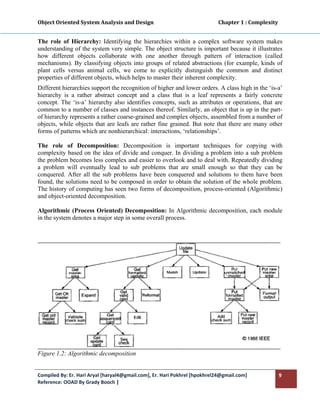 Object Oriented System Analysis and Design                                                   Chapter 1 : Complexity 
 

The role of Hierarchy: Identifying the hierarchies within a complex software system makes
understanding of the system very simple. The object structure is important because it illustrates
how different objects collaborate with one another through pattern of interaction (called
mechanisms). By classifying objects into groups of related abstractions (for example, kinds of
plant cells versus animal cells, we come to explicitly distinguish the common and distinct
properties of different objects, which helps to master their inherent complexity.
Different hierarchies support the recognition of higher and lower orders. A class high in the ‘is-a’
hierarchy is a rather abstract concept and a class that is a leaf represents a fairly concrete
concept. The ‘is-a’ hierarchy also identifies concepts, such as attributes or operations, that are
common to a number of classes and instances thereof. Similarly, an object that is up in the part-
of hierarchy represents a rather coarse-grained and complex objects, assembled from a number of
objects, while objects that are leafs are rather fine grained. But note that there are many other
forms of patterns which are nonhierarchical: interactions, ‘relationships’.

The role of Decomposition: Decomposition is important techniques for copying with
complexity based on the idea of divide and conquer. In dividing a problem into a sub problem
the problem becomes less complex and easier to overlook and to deal with. Repeatedly dividing
a problem will eventually lead to sub problems that are small enough so that they can be
conquered. After all the sub problems have been conquered and solutions to them have been
found, the solutions need to be composed in order to obtain the solution of the whole problem.
The history of computing has seen two forms of decomposition, process-oriented (Algorithmic)
and object-oriented decomposition.

Algorithmic (Process Oriented) Decomposition: In Algorithmic decomposition, each module
in the system denotes a major step in some overall process.




Figure 1.2: Algorithmic decomposition


Compiled By: Er. Hari Aryal [haryal4@gmail.com], Er. Hari Pokhrel [hpokhrel24@gmail.com]                           9 
Reference: OOAD By Grady Booch |  
 
 