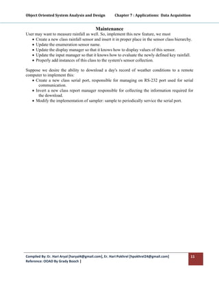 Object Oriented System Analysis and Design           Chapter 7 : Applications:  Data Acquisition 
 

                                           Maintenance
User may want to measure rainfall as well. So, implement this new feature, we must
   • Create a new class rainfall sensor and insert it in proper place in the sensor class hierarchy.
   • Update the enumeration sensor name.
   • Update the display manager so that it knows how to display values of this sensor.
   • Update the input manager so that it knows how to evaluate the newly defined key rainfall.
   • Properly add instances of this class to the system's sensor collection.

Suppose we desire the ability to download a day's record of weather conditions to a remote
computer to implement this:
   • Create a new class serial port, responsible for managing on RS-232 port used for serial
       communication.
   • Invert a new class report manager responsible for collecting the information required for
       the download.
   • Modify the implementation of sampler: sample to periodically service the serial port.


 




Compiled By: Er. Hari Aryal [haryal4@gmail.com], Er. Hari Pokhrel [hpokhrel24@gmail.com]           11 
Reference: OOAD By Grady Booch |  
 
 