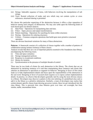 Object Oriented System Analysis and Design                      Chapter 7 : Applications: Frameworks 
 

(xi) Strings: Indexable sequence of items, with behaviors involving the manipulation of sub
      strings.
(xii) Trees: Rooted collection of nodes and arcs which may not contain cycles or cross
      references, structural sharing is permitted

We choose this particular organizing of the abstraction because it offers a clear separation of
behavior among each category of abstractions. We may also settle upon the following kinds of
tools based upon our domain analysis.
(i) Date/Time – Operations for manipulating date and time.
(ii) Filters – Input, process and output transformations
(iii) Pattern matching – Operations for searching for items within structures
(iv) Storing – Operations for ordering structures.
(v) Utilities – Common composite operations that build upon more primitive structural
       operation
There are obvious functional variations for many of these abstractions.

Patterns: A framework consists of a collection of classes together with a number of patterns of
collaboration among instance instances of these classes.
Analysis reveals that there are a no of important patterns essential to this foundation class library,
encompassing the following issues.
(i) Time and space semantics
(ii) Storage management policies
(iii) Response to exceptional conditions
(iv) Idioms for iteration
(v) Synchronization in the presence of multiple threads of control

There may be two kinds of clients for each abstraction in this library. The clients that use an
abstraction by declaring instances of it and then manipulating those instances and clients that
subclass an abstraction to specializes or augment its behavior. Designing in favor of first client
leads us to hide implementation details and focus upon the responsibilities of the abstraction in
the real word. Designing in favor of secured client requires us to expose certain implementation
details. In practice, we observe that developers generally start by using the most obvious classes
in a library. Developers may discover a pattern in this own tailoring of a predefined class and so
add it to the library as a primitive abstraction. Similarly, a team of developers may realize that
certain domain specific classes keep showing up across system, these too get introduced into the
class library. This is precisely how class libraries grow over time: not overnight, but from
similar, stable, intermediate forms.




Compiled By: Er. Hari Aryal [haryal4@gmail.com], Er. Hari Pokhrel [hpokhrel24@gmail.com]            2 
Reference: OOAD By Grady Booch |  
 
 