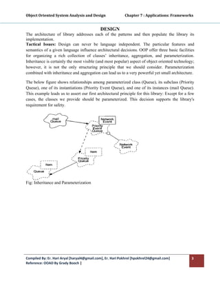 Object Oriented System Analysis and Design                      Chapter 7 : Applications: Frameworks 
 

                                             DESIGN
The architecture of library addresses each of the patterns and then populate the library its
implementation.
Tactical Issues: Design can never be language independent. The particular features and
semantics of a given language influence architectural decisions. OOP offer three basic facilities
for organizing a rich collection of classes’ inheritance, aggregation, and parameterization.
Inheritance is certainly the most visible (and most popular) aspect of object oriented technology;
however, it is not the only structuring principle that we should consider. Parameterization
combined with inheritance and aggregation can lead us to a very powerful yet small architecture.

The below figure shows relationships among parameterized class (Queue), its subclass (Priority
Queue), one of its instantiations (Priority Event Queue), and one of its instances (mail Queue).
This example leads us to assert our first architectural principle for this library: Except for a few
cases, the classes we provide should be parameterized. This decision supports the library's
requirement for safety.




Fig: Inheritance and Parameterization 




Compiled By: Er. Hari Aryal [haryal4@gmail.com], Er. Hari Pokhrel [hpokhrel24@gmail.com]           3 
Reference: OOAD By Grady Booch |  
 
 