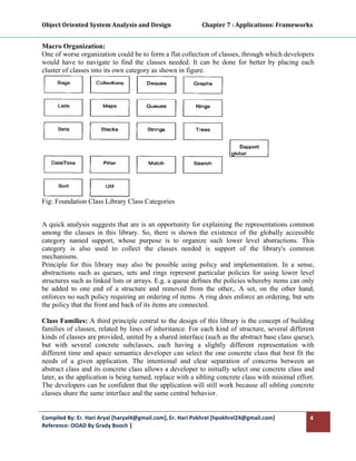 Object Oriented System Analysis and Design                      Chapter 7 : Applications: Frameworks 
 

Macro Organization:
One of worse organization could be to form a flat collection of classes, through which developers
would have to navigate to find the classes needed. It can be done for better by placing each
cluster of classes into its own category as shown in figure.




Fig: Foundation Class Library Class Categories 


A quick analysis suggests that are is an opportunity for explaining the representations common
among the classes in this library. So, there is shown the existence of the globally accessible
category named support, whose purpose is to organize such lower level abstractions. This
category is also used to collect the classes needed is support of the library's common
mechanisms.
Principle for this library may also be possible using policy and implementation. In a sense,
abstractions such as queues, sets and rings represent particular policies for using lower level
structures such as linked lists or arrays. E.g. a queue defines the policies whereby items can only
be added to one end of a structure and removed from the other,. A set, on the other hand,
enforces no such policy requiring an ordering of items. A ring does enforce an ordering, but sets
the policy that the front and back of its items are connected.

Class Families: A third principle central to the design of this library is the concept of building
families of classes, related by lines of inheritance. For each kind of structure, several different
kinds of classes are provided, united by a shared interface (such as the abstract base class queue),
but with several concrete subclasses, each having a slightly different representation with
different time and space semantics developer can select the one concrete class that best fit the
needs of a given application. The intentional and clear separation of concerns between an
abstract class and its concrete class allows a developer to initially select one concrete class and
later, as the application is being turned, replace with a sibling concrete class with minimal effort.
The developers can be confident that the application will still work because all sibling concrete
classes share the same interface and the same central behavior.


Compiled By: Er. Hari Aryal [haryal4@gmail.com], Er. Hari Pokhrel [hpokhrel24@gmail.com]           4 
Reference: OOAD By Grady Booch |  
 
 