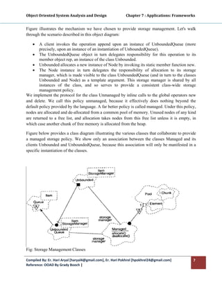 Object Oriented System Analysis and Design                      Chapter 7 : Applications: Frameworks 
 

Figure illustrates the mechanism we have chosen to provide storage management. Let's walk
through the scenario described in this object diagram:

    •   A client invokes the operation append upon an instance of UnboundedQueue (more
        precisely, upon an instance of an instantiation of UnboundedQueue).
    • The UnboundedQueue object in turn delegates responsibility for this operation to its
        member object rep, an instance of the class Unbounded.
    • Unbounded allocates a new instance of Node by invoking its static member function new.
    • The Node instance in turn delegates the responsibility of allocation to its storage
        manager, which is made visible to the class UnboundedQueue (and in turn to the classes
        Unbounded and Node) as a template argument. This storage manager is shared by all
        instances of the class, and so serves to provide a consistent class-wide storage
        management policy.
We implement the protocol for the class Unmanaged by inline calls to the global operators new
and delete. We call this policy unmanaged, because it effectively does nothing beyond the
default policy provided by the language. A far better policy is called managed. Under this policy,
nodes are allocated and de-allocated from a common pool of memory. Unused nodes of any kind
are returned to a free list, and allocation takes nodes from this free list unless it is empty, in
which case another chunk of free memory is allocated from the heap.

Figure below provides a class diagram illustrating the various classes that collaborate to provide
a managed storage policy. We show only an association between the classes Managed and its
clients Unbounded and UnboundedQueue, because this association will only be manifested in a
specific instantiation of the classes.




Fig: Storage Management Classes

Compiled By: Er. Hari Aryal [haryal4@gmail.com], Er. Hari Pokhrel [hpokhrel24@gmail.com]           7 
Reference: OOAD By Grady Booch |  
 
 