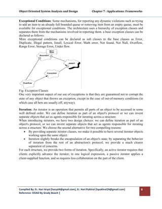 Object Oriented System Analysis and Design                      Chapter 7 : Applications: Frameworks 
 

Exceptional Conditions: Some mechanisms, for reporting any dynamic violations such as trying
to add an item to an already full bounded queue or removing item from an empty queue, must be
available for exceptional conditions. The architecture uses a hierarchy of exception classes and
separates them from the mechanisms involved in reporting them. a base exception classes can be
declared as follows:
More exceptional conditions can be declared as sub classes to the base classes as Error,
Duplicate, Illegal pattern, Isnull, Lexical Error, Math error, Not found, Not Null, Overflow,
Range Error, Storage Error, Under flow.




Fig: Exception Classes
One very important aspect of our use of exceptions is that they are guaranteed not to corrupt the
state of any object that throws an exception, except in the case of out-of-memory conditions (in
which case all bets are usually off, anyway).

Iteration: An iterator is an operation that permits all parts of an object to be accessed in some
well defined order. We can define iteration as part of an object's protocol or we can invent
separate objects that act as agents responsible for iterating across a structure.
When introducing iterators, we have two design choices: we can define iteration as part of an
object's protocol, or we can invent separate objects that act as agents responsible for iterating
across a structure. We choose the second alternative for two compelling reasons:
    • By providing separate iterator classes, we make it possible to have several iterator objects
        working upon the same object.
    • Iteration slightly breaks the encapsulation of an object's state; by separating the behavior
        of iteration from the rest of an abstraction's protocol, we provide a much clearer
        separation of concerns.
For each structure, we provide two forms of iteration. Specifically, an active iterator requires that
clients explicitly advance the iterator; in one logical expression, a passive iterator applies a
client-supplied function, and so requires less collaboration on the part of the client.




Compiled By: Er. Hari Aryal [haryal4@gmail.com], Er. Hari Pokhrel [hpokhrel24@gmail.com]           8 
Reference: OOAD By Grady Booch |  
 
 