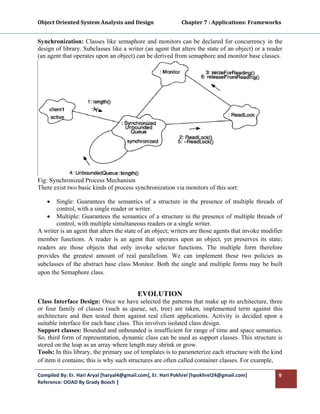 Object Oriented System Analysis and Design                      Chapter 7 : Applications: Frameworks 
 

Synchronization: Classes like semaphore and monitors can be declared for concurrency in the
design of library. Subclasses like a writer (an agent that alters the state of an object) or a reader
(an agent that operates upon an object) can be derived from semaphore and monitor base classes.




Fig: Synchronized Process Mechanism
There exist two basic kinds of process synchronization via monitors of this sort:

    •  Single: Guarantees the semantics of a structure in the presence of multiple threads of
       control, with a single reader or writer.
    • Multiple: Guarantees the semantics of a structure in the presence of multiple threads of
       control, with multiple simultaneous readers or a single writer.
A writer is an agent that alters the state of an object; writers are those agents that invoke modifier
member functions. A reader is an agent that operates upon an object, yet preserves its state;
readers are those objects that only invoke selector functions. The multiple form therefore
provides the greatest amount of real parallelism. We can implement these two policies as
subclasses of the abstract base class Monitor. Both the single and multiple forms may be built
upon the Semaphore class.


                                          EVOLUTION
Class Interface Design: Once we have selected the patterns that make up its architecture, three
or four family of classes (such as queue, set, tree) are taken, implemented term against this
architecture and then tested them against real client applications. Activity is decided upon a
suitable interface for each base class. This involves isolated class design.
Support classes: Bounded and unbounded is insufficient for range of time and space semantics.
So, third form of representation, dynamic class can be used as support classes. This structure is
stored on the leap as an array where length may shrink or grow.
Tools: In this library, the primary use of templates is to parameterize each structure with the kind
of item it contains; this is why such structures are often called container classes. For example,

Compiled By: Er. Hari Aryal [haryal4@gmail.com], Er. Hari Pokhrel [hpokhrel24@gmail.com]            9 
Reference: OOAD By Grady Booch |  
 
 
