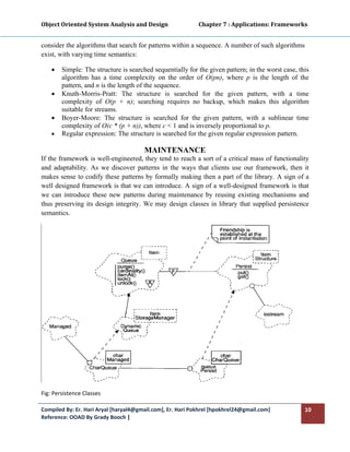 Object Oriented System Analysis and Design                      Chapter 7 : Applications: Frameworks 
 

consider the algorithms that search for patterns within a sequence. A number of such algorithms
exist, with varying time semantics:

    •   Simple: The structure is searched sequentially for the given pattern; in the worst case, this
        algorithm has a time complexity on the order of O(pn), where p is the length of the
        pattern, and n is the length of the sequence.
    •   Knuth-Morris-Pratt: The structure is searched for the given pattern, with a time
        complexity of O(p + n); searching requires no backup, which makes this algorithm
        suitable for streams.
    •   Boyer-Moore: The structure is searched for the given pattern, with a sublinear time
        complexity of O(c * (p + n)), where c < 1 and is inversely proportional to p.
    •   Regular expression: The structure is searched for the given regular expression pattern.

                                       MAINTENANCE
If the framework is well-engineered, they tend to reach a sort of a critical mass of functionality
and adaptability. As we discover patterns in the ways that clients use our framework, then it
makes sense to codify these patterns by formally making then a part of the library. A sign of a
well designed framework is that we can introduce. A sign of a well-designed framework is that
we can introduce these new patterns during maintenance by reusing existing mechanisms and
thus preserving its design integrity. We may design classes in library that supplied persistence
semantics.




Fig: Persistence Classes 

Compiled By: Er. Hari Aryal [haryal4@gmail.com], Er. Hari Pokhrel [hpokhrel24@gmail.com]           10 
Reference: OOAD By Grady Booch |  
 
 