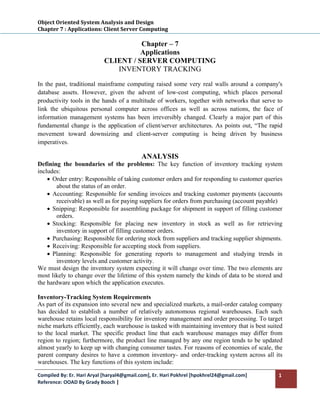Object Oriented System Analysis and Design 
Chapter 7 : Applications: Client Server Computing 
 
                                      Chapter – 7
                                      Applications
                            CLIENT / SERVER COMPUTING
                               INVENTORY TRACKING

In the past, traditional mainframe computing raised some very real walls around a company's
database assets. However, given the advent of low-cost computing, which places personal
productivity tools in the hands of a multitude of workers, together with networks that serve to
link the ubiquitous personal computer across offices as well as across nations, the face of
information management systems has been irreversibly changed. Clearly a major part of this
fundamental change is the application of client/server architectures. As points out, “The rapid
movement toward downsizing and client-server computing is being driven by business
imperatives.

                                           ANALYSIS
Defining the boundaries of the problems: The key function of inventory tracking system
includes:
    • Order entry: Responsible of taking customer orders and for responding to customer queries
        about the status of an order.
    • Accounting: Responsible for sending invoices and tracking customer payments (accounts
        receivable) as well as for paying suppliers for orders from purchasing (account payable)
    • Snipping: Responsible for assembling package for shipment in support of filling customer
        orders.
    • Stocking: Responsible for placing new inventory in stock as well as for retrieving
        inventory in support of filling customer orders.
    • Purchasing: Responsible for ordering stock from suppliers and tracking supplier shipments.
    • Receiving: Responsible for accepting stock from suppliers.
    • Planning: Responsible for generating reports to management and studying trends in
        inventory levels and customer activity.
We must design the inventory system expecting it will change over time. The two elements are
most likely to change over the lifetime of this system namely the kinds of data to be stored and
the hardware upon which the application executes.

Inventory-Tracking System Requirements
As part of its expansion into several new and specialized markets, a mail-order catalog company
has decided to establish a number of relatively autonomous regional warehouses. Each such
warehouse retains local responsibility for inventory management and order processing. To target
niche markets efficiently, each warehouse is tasked with maintaining inventory that is best suited
to the local market. The specific product line that each warehouse manages may differ from
region to region; furthermore, the product line managed by any one region tends to be updated
almost yearly to keep up with changing consumer tastes. For reasons of economies of scale, the
parent company desires to have a common inventory- and order-tracking system across all its
warehouses. The key functions of this system include:

Compiled By: Er. Hari Aryal [haryal4@gmail.com], Er. Hari Pokhrel [hpokhrel24@gmail.com]        1 
Reference: OOAD By Grady Booch |  
 
 