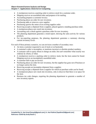 Object Oriented System Analysis and Design 
Chapter 7 : Applications: Client Server Computing 
 
    •   A stockperson receives a packing order to retrieve stock for a customer order.
    •   Shipping receives an assembled order and prepares it for mailing.
    •   Accounting prepares a customer invoice.
    •   Purchasing places an order for new inventory.
    •   Purchasing adds or removes a new supplier.
    •   Purchasing queries the status of an existing supplier order.
    •   Receiving accepts a shipment from a supplier, placed against a standing purchase order.
    •   A stockperson places new stock into inventory.
    •   Accounting cuts a check against a purchase order for new inventory.
    •   The planning department generates a trend report, showing the sales activity for various
        products.
    •   For tax-reporting purposes, the planning department generates a summary showing
        current inventory levels.

For each of these primary scenarios, we can envision a number of secondary ones:
   • An item a customer requested is out of stock or on backorder.
   • A customer's order is incomplete, or mentions incorrect or obsolete product numbers.
   • A customer calls to query about or change an order, but can't remember what exactly was
       ordered, by whom, or when.
   • A stockperson receives a packing order to retrieve stock, but the item cannot be found.
       Shipping receives an incompletely assembled order.
   • A customer fails to pay an invoice.
   • Purchasing places an order for new inventory, but the supplier has gone out of business or
       no longer carries the item.
   • Receiving accepts an incomplete shipment from a supplier.
   • Receiving accepts a shipment from a supplier for which no purchase order can be found.
   • A stockperson places new stock into inventory, only to discover that there is no space for
       the item.
   • Business tax code changes, requiring the planning department to generate a number of
       new inventory reports.




Compiled By: Er. Hari Aryal [haryal4@gmail.com], Er. Hari Pokhrel [hpokhrel24@gmail.com]      4 
Reference: OOAD By Grady Booch |  
 
 