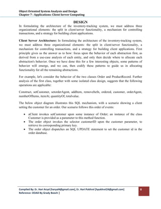 Object Oriented System Analysis and Design 
Chapter 7 : Applications: Client Server Computing 
 
                                             DESIGN
In formulating the architecture of the inventory-tracking system, we must address three
organizational elements: the split in client/server functionality, a mechanism for controlling
transactions, and a strategy for building client applications.

Client Server Architecture: In formulating the architecture of the inventory-tracking system,
we must address three organizational elements: the split in client/server functionality, a
mechanism for controlling transactions, and a strategy for building client applications. First
principle gives us the answer as to how: focus upon the behavior of each abstraction first, as
derived from a use-case analysis of each entity, and only then decide where to allocate each
abstraction's behavior. Once we have done this for a few interesting objects, some patterns of
behavior will emerge, and we can, then codify these patterns to guide us in allocating
functionality for all the remaining abstractions.

For example, let's consider the behavior of the two classes Order and ProductRecord. Further
analysis of the first class, together with some isolated class design, suggests that the following
operations are applicable:

Construct, setCustomer, setorderAgent, addItem, removeItefn, ordered, customer, orderAgent,
numberOfItems, itemAt, quantityOf, totalvalue.

The below object diagram illustrates this SQL mechanism, with a scenario showing a client
setting the customer for an order. Our scenario follows this order of events:

    •   aClient invokes setCustomer upon some instance of Order; an instance of the class
        Customer is provided as a parameter to this method function.
    •   The order object invokes the selector customerID upon the customer parameter, to
        retrieve its corresponding primary key.
    •   The order object dispatches an SQL UPDATE statement to set the customer id in the
        order database.




Compiled By: Er. Hari Aryal [haryal4@gmail.com], Er. Hari Pokhrel [hpokhrel24@gmail.com]        8 
Reference: OOAD By Grady Booch |  
 
 