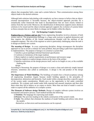 Object Oriented System Analysis and Design                                                   Chapter 1 : Complexity 
 

objects that encapsulate both a state and a certain behavior. Then communication among these
objects leads to the desired solutions.

Although both solutions help dealing with complexity we have reasons to believe that an object-
oriented decomposition is favorable because, the object-oriented approach provides for a
semantically richer framework that leads to decompositions that are more closely related to
entities from the real world. Moreover, the identification of abstractions supports (more abstract)
solutions to be reused and the object-oriented approach supports the evolution of systems better
as those concepts that are more likely to change can be hidden within the objects.
                                  1.4    On Designing Complex Systems
Engineering as a Science and an Art: Every engineering discipline involves elements of both
science and art. The programming challenge is a large scale exercise in applied abstraction and
thus requires the abilities of the formal mathematician blended with the attribute of the
competent engineer. The role of the engineer as artist is particularly challenging when the task is
to design an entirely new system.
The meaning of Design: In every engineering discipline, design encompasses the discipline
approach we use to invent a solution for some problem, thus providing a path from requirements
to implementation. The purpose of design is to construct a system that.
    1. Satisfies a given (perhaps) informal functional specification
    2. Conforms to limitations of the target medium
    3. Meets implicit or explicit requirements on performance and resource usage
    4. Satisfies implicit or explicit design criteria on the form of the artifact
    5. Satisfies restrictions on the design process itself, such as its length or cost, or the available
        fordoing the
       design.
According to Stroustrup, the purpose of design is to create a clean and relatively simple internal
structure, sometimes also called as architecture. A design is the end product of the design
process.
The Importance of Model Building: The buildings of models have a broad acceptance among
all engineering disciplines largely because model building appeals to the principles of
decomposition, abstraction and hierarchy. Each model within a design describes a specific aspect
of the system under consideration. Models give us the opportunity to fail under controlled
conditions. We evaluate each model under both expected and unusual situations and then after
them when they fail to behave as we expect or desire. More than one kind of model is used on
order to express all the subtleties of a complex system.
The Elements of Software design Methods: Design of complex software system involves an
incremental and iterative process. Each method includes the following:
    1. Notation: The language for expressing each model.
    2. Process: The activities leading to the orderly construction of the system's mode.
    3. Tools: The artifacts that eliminate the medium of model building and enforce rules about
        the models
       themselves, so that errors and inconsistencies can be exposed.


Compiled By: Er. Hari Aryal [haryal4@gmail.com], Er. Hari Pokhrel [hpokhrel24@gmail.com]                           11 
Reference: OOAD By Grady Booch |  
 
 