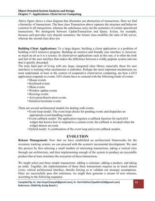 Object Oriented System Analysis and Design 
Chapter 7 : Applications: Client Server Computing 
 
Above figure shows a class diagram that illustrates our abstraction of transactions. Here we find
a hierarchy of transactions. The base class Transaction above captures the structure and behavior
common to all transactions, whereas the subclasses carry out the semantics of certain specialized
transactions. We distinguish between UpdateTransaction and Query Action, for example,
because each provides very disjoint semantics: the former class modifies the state of the server,
whereas the second class does not.


Building Client Applications: To a large degree, building a client application is a problem of
building a GUI intensive program. Building an intuitive and friendly user interface is, however,
as much an art as it is a science. In client/server applications such as this one, it is often the look
and feel of the user interface that makes the difference between a wildly popular system and one
that is quickly discarded.
The truly hard part of living with any large, integrated class library especially those for user
interfaces is learning what mechanisms it embodies. Perhaps the most important mechanisms we
must understand, at least in the context of cooperative client/server computing, are how a GUI
application responds to events. GUI clients have to contend with the following kinds of events:
         • Mouse events
         • Keyboard events
         • Menu events
         • Window update events
         • Resizing events
         • Activation/deactivation events
         • Initialize/terminate events

There are several architectural models for dealing with events:
       • Event-loop model: The event loop checks for pending events and dispatches an
         appropriate event-handling routine.
       • Event-callback model: The application registers a callback function for each GUI
         widget that knows how to respond to a certain event; the callback is invoked when the
         widget detects an event.
       • Hybrid model: A combination of the event loop and event callback models.

                                          EVOLUTION
Release Management: Now that we have established an architectural frameworks for the
inventory tracking system, we can proceed with the system's incremental development. We start
this process by first selecting a small number of interesting transactions, taking a vertical slice
through our architecture, and then implementing enough of the system to produce an executable
product that at least simulates the execution of these transactions.

We might select just three simple transactions: adding a customer, adding a product, and taking
an order. Together, the implementation of these three transactions requires us to touch almost
every- critical architectural interface, thereby forcing us to validate our strategic assumptions.
Once we successfully pass this milestone, we might then generate a stream of new releases,
according to the following sequence:
Compiled By: Er. Hari Aryal [haryal4@gmail.com], Er. Hari Pokhrel [hpokhrel24@gmail.com]             11 
Reference: OOAD By Grady Booch |  
 
 