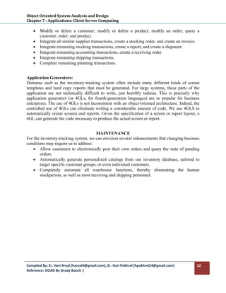 Object Oriented System Analysis and Design 
Chapter 7 : Applications: Client Server Computing 
 
    •   Modify or delete a customer; modify or delete a product; modify an order; query a
        customer, order, and product.
    •   Integrate all similar supplier transactions, create a stocking order, and create an invoice.
    •   Integrate remaining stocking transactions, create a report, and create a shipment.
    •   Integrate remaining accounting transactions, create a receiving order.
    •   Integrate remaining shipping transactions.
    •   Complete remaining planning transactions.


Application Generators:
Domains such as the inventory-tracking system often include many different kinds of screen
templates and hard copy reports that must be generated. For large systems, these parts of the
application are not technically difficult to write, just horribly tedious. This is precisely why
application generators (or 4GLs, for fourth-generation languages) are so popular for business
enterprises. The use of 4GLs is not inconsistent with an object-oriented architecture. Indeed, the
controlled use of 4GLs can eliminate writing a considerable amount of code. We use 4GLS to
automatically create screens and reports. Given the specification of a screen or report layout, a
4GI, can generate the code necessary to produce the actual screen or report.


                                       MAINTENANCE
For the inventory-tracking system, we can envision several enhancements that changing business
conditions may require us to address:
   • Allow customers to electronically post their own orders and query the state of pending
       orders.
   • Automatically generate personalized catalogs from our inventory database, tailored to
       target specific customer groups, or even individual customers.
   • Completely automate all warehouse functions, thereby eliminating the human
       stockperson, as well as most receiving and shipping personnel.




Compiled By: Er. Hari Aryal [haryal4@gmail.com], Er. Hari Pokhrel [hpokhrel24@gmail.com]          12 
Reference: OOAD By Grady Booch |  
 
 