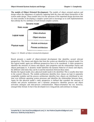 Object Oriented System Analysis and Design                                                   Chapter 1 : Complexity 
        

       The models of Object Oriented Development: The models of object oriented analysis and
       design reflect the importance of explicitly capturing both the class and object hierarchies of the
       system under design. These models also over the spectrum of the important design decisions that
       we must consider in developing a complex system and so encourage us to craft implementations
       that embody the five attributes of well formed complex systems.




       Figure 1.4: Models of object oriented development


       Booch presents a model of object-oriented development that identifies several relevant
       perspectives. The classes and objects that form the system are identified in a logical model. For
       this logical model, again two different perspectives have to be considered. A static perspective
       identifies the structure of classes and objects, their properties and the relationships classes and
       objects participate in. A dynamic model identifies the dynamic behavior of classes and objects,
       the different valid states they can be in and the transitions between these states.
       Besides the logical model, also a physical model needs to be identified. This is usually done later
       in the system's lifecycle. The module architecture identifies how classes are kept in separately
       compliable modules and the process architecture identifies how objects are distributed at run-
       time over different operating system processes and identifies the relationships between those.
       Again for this physical model a static perspective is defined that considers the structure of
       module and process architecture and a dynamic perspective identifies process and object
       activation strategies and inter-process communication. Object-orientation has not, however,
       emerged fully formed. In fact it has developed over a long period, and continues to change.




       Compiled By: Er. Hari Aryal [haryal4@gmail.com], Er. Hari Pokhrel [hpokhrel24@gmail.com]                           12 
       Reference: OOAD By Grady Booch |  
        
nt4 
 
