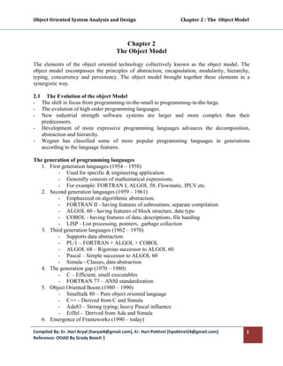 Object Oriented System Analysis and Design                                        Chapter 2 : The  Object Model 
 


                                             Chapter 2
                                          The Object Model
The elements of the object oriented technology collectively known as the object model. The
object model encompasses the principles of abstraction, encapsulation, modularity, hierarchy,
typing, concurrency and persistency. The object model brought together these elements in a
synergistic way.

2.1 The Evolution of the object Model
- The shift in focus from programming-in-the-small to programming-in-the-large.
- The evolution of high-order programming languages.
- New industrial strength software systems are larger and more complex than their
   predecessors.
- Development of more expressive programming languages advances the decomposition,
   abstraction and hierarchy.
- Wegner has classified some of more popular programming languages in generations
   according to the language features.

The generation of programming languages
   1. First generation languages (1954 – 1958)
          - Used for specific & engineering application.
          - Generally consists of mathematical expressions.
          - For example: FORTRAN I, ALGOL 58, Flowmatic, IPLV etc.
   2. Second generation languages (1959 – 1961)
          - Emphasized on algorithmic abstraction.
          - FORTRAN II - having features of subroutines, separate compilation
          - ALGOL 60 - having features of block structure, data type
          - COBOL - having features of data, descriptions, file handing
          - LISP - List processing, pointers, garbage collection
   3. Third generation languages (1962 – 1970)
          - Supports data abstraction.
          - PL/1 – FORTRAN + ALGOL + COBOL
          - ALGOL 68 – Rigorous successor to ALGOL 60
          - Pascal – Simple successor to ALGOL 60
          - Simula - Classes, data abstraction
   4. The generation gap (1970 – 1980)
          - C – Efficient, small executables
          - FORTRAN 77 – ANSI standardization
   5. Object Oriented Boom (1980 – 1990)
          - Smalltalk 80 – Pure object oriented language
          - C++ - Derived from C and Simula
          - Ada83 – Strong typing; heavy Pascal influence
          - Eiffel - Derived from Ada and Simula
   6. Emergence of Frameworks (1990 – today)

Compiled By: Er. Hari Aryal [haryal4@gmail.com], Er. Hari Pokhrel [hpokhrel24@gmail.com]                      1 
Reference: OOAD By Grady Booch |  
 
 