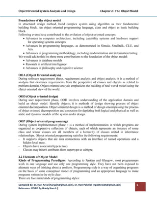 Object Oriented System Analysis and Design                                        Chapter 2 : The  Object Model 
 

Foundations of the object model
In structured design method, build complex system using algorithm as their fundamental
building block. An object oriented programming language, class and object as basic building
block.
Following events have contributed to the evolution of object-oriented concepts:
    • Advances in computer architecture, including capability systems and hardware support
       for operating systems concepts
    • Advances in programming languages, as demonstrated in Simula, Smalltalk, CLU, and
       Ada.
    • Advances in programming methodology, including modularization and information hiding.
We would add to this list three more contributions to the foundation of the object model:
    • Advances in database models
    • Research in artificial intelligence
    • Advances in philosophy and cognitive science

OOA (Object Oriented analysis)
During software requirement phase, requirement analysis and object analysis, it is a method of
analysis that examines requirements from the perspective of classes and objects as related to
problem domain. Object oriented analysis emphasizes the building of real-world model using the
object oriented view of the world.

OOD (Object oriented design)
During user requirement phase, OOD involves understanding of the application domain and
build an object model. Identify objects; it is methods of design showing process of object
oriented decomposition. Object oriented design is a method of design encompassing the process
of object oriented decomposition and a notation for depicting both logical and physical as well as
static and dynamic models of the system under design.

OOP (Object oriented programming)
During system implementation phase, t is a method of implementation in which programs are
organized as cooperative collection of objects, each of which represents an instance of some
class and whose classes are all members of a hierarchy of classes united in inheritance
relationships. Object oriented programming satisfies the following requirements:
- It supports objects that are data abstractions with an interface of named operations and a
    hidden local state.
- Objects have associated type (class).
- Classes may inherit attributes from supertype to subtype.

2.2 Elements of Object Model
Kinds of Programming Paradigms: According to Jenkins and Glasgow, most programmers
work in one language and use only one programming style. They have not been exposed to
alternate ways of thinking about a problem. Programming style is a way of organizing programs
on the basis of some conceptual model of programming and an appropriate language to make
programs written in the style clear.
There are five main kinds of programming styles:

Compiled By: Er. Hari Aryal [haryal4@gmail.com], Er. Hari Pokhrel [hpokhrel24@gmail.com]                      5 
Reference: OOAD By Grady Booch |  
 
 