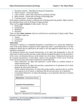 Object Oriented System Analysis and Design                                        Chapter 2 : The  Object Model 
 

    1. Procedure oriented – Algorithms for design of computation
    2. Object oriented – classes and objects
    3. Logic oriented – Goals, often expressed in a predicate calculus
    4. Rules oriented – If then rules for design of knowledge base
    5. Constraint orient – Invariant relationships.
Each requires a different mindset, a different way of thinking about the problem. Object model is
the conceptual frame work for all things of object oriented.
There are four major elements of object model. They are:
    1. Abstraction
    2. Encapsulation
    3. Modularity
    4. Hierarchy
There are three minor elements which are useful but not essential part of object model. Minor
elements of object model are:
    1. Typing
    2. Concurrency
    3. Persistence
Abstraction
Abstraction is defined as a simplified description or specification of a system that emphasizes
some of the system details or properties while suppressing others. A good abstraction is one that
emphasizes details that are significant to the reader or user and suppresses details that are, not so
significant, immaterial.
An abstraction denotes the essential characteristics of an object that distinguishes it from all
other kinds of objects and thus provides crisply defined conceptual boundaries on the perspective
of the viewer. An abstraction focuses on the outside view of an object, Abstraction focuses up on
the essential characteristics of some object, relative to the perspective of the viewer. From the
most to the least useful, these kinds of abstraction include following.
    - Entity abstraction: An object that represents a useful model of a problem domain or
        solution domain entity.
    - Action abstraction: An object that provides a generalized set of operations all of which
        program the same kind of function.
    - Virtual machine abstractions: An object that groups together operations that are used by
        some superior level of control, or operations that all use some junior set of operations.
    - Coincidental abstraction: An object that packages a set of operations that have no relation
        to each other.
          Abstraction: Temperature Sensor

           

          Important Characteristics:

                   temperature

                   location
        Figure 2.6: Abstraction of a Temperature Sensor

Compiled By: Er. Hari Aryal [haryal4@gmail.com], Er. Hari Pokhrel [hpokhrel24@gmail.com]                      6 
Reference: OOAD By Grady Booch |  
 
 