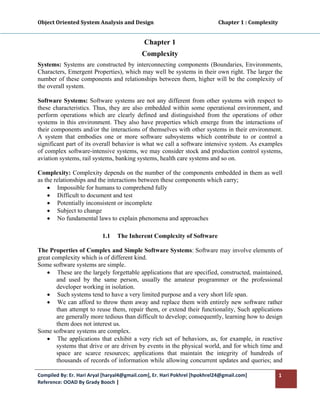 Object Oriented System Analysis and Design                                                   Chapter 1 : Complexity 
 

                                                   Chapter 1
                                                  Complexity
Systems: Systems are constructed by interconnecting components (Boundaries, Environments,
Characters, Emergent Properties), which may well be systems in their own right. The larger the
number of these components and relationships between them, higher will be the complexity of
the overall system.

Software Systems: Software systems are not any different from other systems with respect to
these characteristics. Thus, they are also embedded within some operational environment, and
perform operations which are clearly defined and distinguished from the operations of other
systems in this environment. They also have properties which emerge from the interactions of
their components and/or the interactions of themselves with other systems in their environment.
A system that embodies one or more software subsystems which contribute to or control a
significant part of its overall behavior is what we call a software intensive system. As examples
of complex software-intensive systems, we may consider stock and production control systems,
aviation systems, rail systems, banking systems, health care systems and so on.

Complexity: Complexity depends on the number of the components embedded in them as well
as the relationships and the interactions between these components which carry;
    • Impossible for humans to comprehend fully
    • Difficult to document and test
    • Potentially inconsistent or incomplete
    • Subject to change
    • No fundamental laws to explain phenomena and approaches

                               1.1    The Inherent Complexity of Software

The Properties of Complex and Simple Software Systems: Software may involve elements of
great complexity which is of different kind.
Some software systems are simple.
   • These are the largely forgettable applications that are specified, constructed, maintained,
        and used by the same person, usually the amateur programmer or the professional
        developer working in isolation.
   • Such systems tend to have a very limited purpose and a very short life span.
   • We can afford to throw them away and replace them with entirely new software rather
        than attempt to reuse them, repair them, or extend their functionality, Such applications
        are generally more tedious than difficult to develop; consequently, learning how to design
        them does not interest us.
Some software systems are complex.
   • The applications that exhibit a very rich set of behaviors, as, for example, in reactive
        systems that drive or are driven by events in the physical world, and for which time and
        space are scarce resources; applications that maintain the integrity of hundreds of
        thousands of records of information while allowing concurrent updates and queries; and

Compiled By: Er. Hari Aryal [haryal4@gmail.com], Er. Hari Pokhrel [hpokhrel24@gmail.com]                           1 
Reference: OOAD By Grady Booch |  
 
 