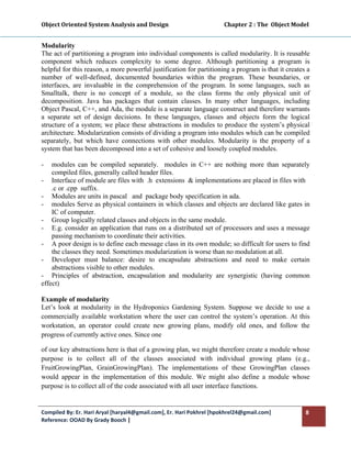 Object Oriented System Analysis and Design                                        Chapter 2 : The  Object Model 
 

Modularity
The act of partitioning a program into individual components is called modularity. It is reusable
component which reduces complexity to some degree. Although partitioning a program is
helpful for this reason, a more powerful justification for partitioning a program is that it creates a
number of well-defined, documented boundaries within the program. These boundaries, or
interfaces, are invaluable in the comprehension of the program. In some languages, such as
Smalltalk, there is no concept of a module, so the class forms the only physical unit of
decomposition. Java has packages that contain classes. In many other languages, including
Object Pascal, C++, and Ada, the module is a separate language construct and therefore warrants
a separate set of design decisions. In these languages, classes and objects form the logical
structure of a system; we place these abstractions in modules to produce the system’s physical
architecture. Modularization consists of dividing a program into modules which can be compiled
separately, but which have connections with other modules. Modularity is the property of a
system that has been decomposed into a set of cohesive and loosely coupled modules.

-   modules can be compiled separately. modules in C++ are nothing more than separately
    compiled files, generally called header files.
- Interface of module are files with .h extensions & implementations are placed in files with
    .c or .cpp suffix.
- Modules are units in pascal and package body specification in ada.
- modules Serve as physical containers in which classes and objects are declared like gates in
    IC of computer.
- Group logically related classes and objects in the same module.
- E.g. consider an application that runs on a distributed set of processors and uses a message
    passing mechanism to coordinate their activities.
- A poor design is to define each message class in its own module; so difficult for users to find
    the classes they need. Sometimes modularization is worse than no modulation at all.
- Developer must balance: desire to encapsulate abstractions and need to make certain
    abstractions visible to other modules.
- Principles of abstraction, encapsulation and modularity are synergistic (having common
effect)

Example of modularity
Let’s look at modularity in the Hydroponics Gardening System. Suppose we decide to use a
commercially available workstation where the user can control the system’s operation. At this
workstation, an operator could create new growing plans, modify old ones, and follow the
progress of currently active ones. Since one

of our key abstractions here is that of a growing plan, we might therefore create a module whose
purpose is to collect all of the classes associated with individual growing plans (e.g.,
FruitGrowingPlan, GrainGrowingPlan). The implementations of these GrowingPlan classes
would appear in the implementation of this module. We might also define a module whose
purpose is to collect all of the code associated with all user interface functions.


Compiled By: Er. Hari Aryal [haryal4@gmail.com], Er. Hari Pokhrel [hpokhrel24@gmail.com]                      8 
Reference: OOAD By Grady Booch |  
 
 
