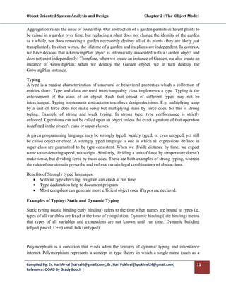 Object Oriented System Analysis and Design                                        Chapter 2 : The  Object Model 
 

Aggregation raises the issue of ownership. Our abstraction of a garden permits different plants to
be raised in a garden over time, but replacing a plant does not change the identity of the garden
as a whole, nor does removing a garden necessarily destroy all of its plants (they are likely just
transplanted). In other words, the lifetime of a garden and its plants are independent. In contrast,
we have decided that a GrowingPlan object is intrinsically associated with a Garden object and
does not exist independently. Therefore, when we create an instance of Garden, we also create an
instance of GrowingPlan; when we destroy the Garden object, we in turn destroy the
GrowingPlan instance.

Typing
A type is a precise characterization of structural or behavioral properties which a collection of
entities share. Type and class are used interchangeably class implements a type. Typing is the
enforcement of the class of an object. Such that object of different types may not be
interchanged. Typing implements abstractions to enforce design decisions. E.g. multiplying temp
by a unit of force does not make serve but multiplying mass by force does. So this is strong
typing. Example of strong and weak typing: In strong type, type conformance is strictly
enforced. Operations can not be called upon an object unless the exact signature of that operation
is defined in the object's class or super classes.

A given programming language may be strongly typed, weakly typed, or even untyped, yet still
be called object-oriented. A strongly typed language is one in which all expressions defined in
super class are guaranteed to be type consistent. When we divide distance by time, we expect
some value denoting speed, not weight. Similarly, dividing a unit of force by temperature doesn’t
make sense, but dividing force by mass does. These are both examples of strong typing, wherein
the rules of our domain prescribe and enforce certain legal combinations of abstractions.

Benefits of Strongly typed languages:
   • Without type checking, program can crash at run time
   • Type declaration help to document program
   • Most compilers can generate more efficient object code if types are declared.

Examples of Typing: Static and Dynamic Typing

Static typing (static binding/early binding) refers to the time when names are bound to types i.e.
types of all variables are fixed at the time of compilation. Dynamic binding (late binding) means
that types of all variables and expressions are not known until run time. Dynamic building
(object pascal, C++) small talk (untyped).



Polymorphism is a condition that exists when the features of dynamic typing and inheritance
interact. Polymorphism represents a concept in type theory in which a single name (such as a

Compiled By: Er. Hari Aryal [haryal4@gmail.com], Er. Hari Pokhrel [hpokhrel24@gmail.com]                      11 
Reference: OOAD By Grady Booch |  
 
 